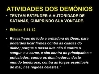 ATIVIDADES DOS DEMÔNIOS TENTAM ESTENDER A AUTORIDADE DE SATANÁS, CUMPRINDO SUA VONTADE. Efésios 6.11,12   “ Revesti-vos de toda a armadura de Deus, para poderdes ficar firmes contra as ciladas do diabo; porque a nossa luta não é contra o sangue e a carne, e sim contra os principados e potestades, contra os dominadores deste mundo tenebroso, contra as forças espirituais do mal, nas regiões celestes." 