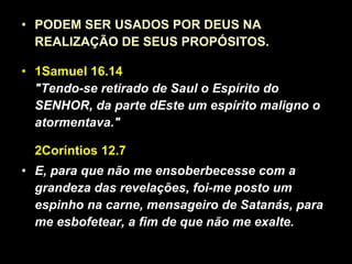 PODEM SER USADOS POR DEUS NA REALIZAÇÃO DE SEUS PROPÓSITOS. 1Samuel 16.14 "Tendo-se retirado de Saul o Espírito do SENHOR, da parte dEste um espírito maligno o atormentava."   2Coríntios 12.7  E, para que não me ensoberbecesse com a grandeza das revelações, foi-me posto um espinho na carne, mensageiro de Satanás, para me esbofetear, a fim de que não me exalte. 