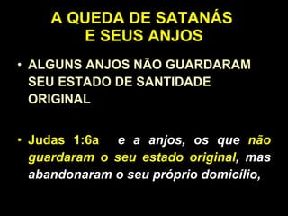 A QUEDA DE SATANÁS  E SEUS ANJOS ALGUNS ANJOS NÃO GUARDARAM SEU ESTADO DE SANTIDADE ORIGINAL Judas 1:6a   e a anjos, os que  não guardaram o seu estado original , mas abandonaram o seu próprio domicílio,   