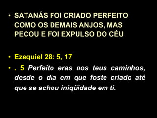 SATANÁS FOI CRIADO PERFEITO COMO OS DEMAIS ANJOS, MAS PECOU E FOI EXPULSO DO CÉU Ezequiel 28: 5, 17 . 5   Perfeito eras nos teus caminhos, desde o dia em que foste criado até que se achou iniqüidade em ti.   