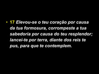 17   Elevou-se o teu coração por causa da tua formosura, corrompeste a tua sabedoria por causa do teu resplendor; lancei-te por terra, diante dos reis te pus, para que te contemplem. 
