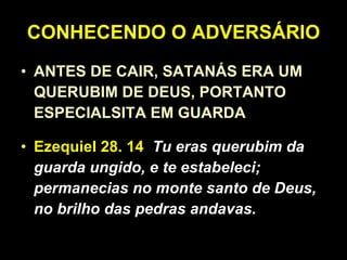 CONHECENDO O ADVERSÁRIO ANTES DE CAIR, SATANÁS ERA UM QUERUBIM DE DEUS, PORTANTO ESPECIALSITA EM GUARDA Ezequiel 28. 14   Tu eras querubim da guarda ungido, e te estabeleci; permanecias no monte santo de Deus, no brilho das pedras andavas. 