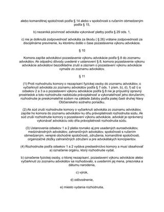 alebo komanditnej spoločnosti podľa § 14 alebo v spoločnosti s ručením obmedzeným
podľa § 15,
b) nezaniká povinnosť advokáta vykonávať platby podľa § 29 ods. 1,
c) nie je dotknutá zodpovednosť advokáta za škodu ( § 26) vrátane zodpovednosti za
disciplinárne previnenie, ku ktorému došlo v čase pozastavenia výkonu advokácie.
§ 10
Komora zapíše advokátovi pozastavenie výkonu advokácie podľa § 8 do zoznamu
advokátov. Ak odpadnú dôvody uvedené v ustanovení § 8, komora pozastavenie výkonu
advokácie advokátovi bezodkladne zruší a záznam o pozastavení výkonu advokácie
vymaže zo zoznamu advokátov.
§ 11
(1) Proti rozhodnutiu komory o nezapísaní fyzickej osoby do zoznamu advokátov, o
vyčiarknutí advokáta zo zoznamu advokátov podľa § 7 ods. 1 písm. b), d), f) až i) a
odsekov 2 a 3 a o pozastavení výkonu advokácie podľa § 8 nie je prípustný opravný
prostriedok a toto rozhodnutie nadobúda právoplatnosť a vykonateľnosť jeho doručením;
rozhodnutie je preskúmateľné súdom na základe žaloby podľa piatej časti druhej hlavy
Občianskeho súdneho poriadku.
(2) Ak súd zruší rozhodnutie komory o vyčiarknutí advokáta zo zoznamu advokátov,
zapíše ho komora do zoznamu advokátov ku dňu právoplatnosti rozhodnutia súdu. Ak
súd zruší rozhodnutie komory o pozastavení výkonu advokácie, advokát je oprávnený
vykonávať advokáciu odo dňa právoplatnosti rozhodnutia súdu.
(3) Ustanovenia odsekov 1 a 2 platia rovnako aj pre usadených euroadvokátov,
medzinárodných advokátov, zahraničných advokátov, spoločnosti s ručením
obmedzeným, verejné obchodné spoločnosti, združenia, komanditné spoločnosti,
organizačné zložky zahraničných združení a pre advokátskych koncipientov.
(4) Rozhodnutie podľa odsekov 1 a 2 vydáva predsedníctvo komory a musí obsahovať
a) označenie orgánu, ktorý rozhodnutie vydal,
b) označenie fyzickej osoby, o ktorej nezapísaní, pozastavení výkonu advokácie alebo
vyčiarknutí zo zoznamu advokátov sa rozhodovalo, s uvedením jej mena, priezviska a
dátumu narodenia,
c) výrok,
d) odôvodnenie,
e) miesto vydania rozhodnutia,

 