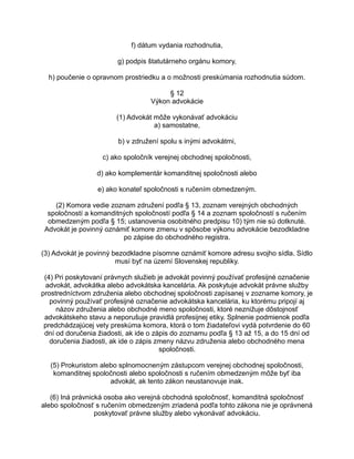 f) dátum vydania rozhodnutia,
g) podpis štatutárneho orgánu komory,
h) poučenie o opravnom prostriedku a o možnosti preskúmania rozhodnutia súdom.
§ 12
Výkon advokácie
(1) Advokát môže vykonávať advokáciu
a) samostatne,
b) v združení spolu s inými advokátmi,
c) ako spoločník verejnej obchodnej spoločnosti,
d) ako komplementár komanditnej spoločnosti alebo
e) ako konateľ spoločnosti s ručením obmedzeným.
(2) Komora vedie zoznam združení podľa § 13, zoznam verejných obchodných
spoločností a komanditných spoločností podľa § 14 a zoznam spoločností s ručením
obmedzeným podľa § 15; ustanovenia osobitného predpisu 10) tým nie sú dotknuté.
Advokát je povinný oznámiť komore zmenu v spôsobe výkonu advokácie bezodkladne
po zápise do obchodného registra.
(3) Advokát je povinný bezodkladne písomne oznámiť komore adresu svojho sídla. Sídlo
musí byť na území Slovenskej republiky.
(4) Pri poskytovaní právnych služieb je advokát povinný používať profesijné označenie
advokát, advokátka alebo advokátska kancelária. Ak poskytuje advokát právne služby
prostredníctvom združenia alebo obchodnej spoločnosti zapísanej v zozname komory, je
povinný používať profesijné označenie advokátska kancelária, ku ktorému pripojí aj
názov združenia alebo obchodné meno spoločnosti, ktoré neznižuje dôstojnosť
advokátskeho stavu a neporušuje pravidlá profesijnej etiky. Splnenie podmienok podľa
predchádzajúcej vety preskúma komora, ktorá o tom žiadateľovi vydá potvrdenie do 60
dní od doručenia žiadosti, ak ide o zápis do zoznamu podľa § 13 až 15, a do 15 dní od
doručenia žiadosti, ak ide o zápis zmeny názvu združenia alebo obchodného mena
spoločnosti.
(5) Prokuristom alebo splnomocneným zástupcom verejnej obchodnej spoločnosti,
komanditnej spoločnosti alebo spoločnosti s ručením obmedzeným môže byť iba
advokát, ak tento zákon neustanovuje inak.
(6) Iná právnická osoba ako verejná obchodná spoločnosť, komanditná spoločnosť
alebo spoločnosť s ručením obmedzeným zriadená podľa tohto zákona nie je oprávnená
poskytovať právne služby alebo vykonávať advokáciu.

 