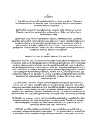 § 13
Združenie
(1) Advokáti sa môžu združiť na účel spoločného výkonu advokácie. Účastníkmi
združenia môžu byť len advokáti; svoje vzájomné práva a povinnosti si upravia
písomnou zmluvou o združení. 11)
(2) Advokáti ako účastníci združenia majú spoločné sídlo. Písomnosti určené
účastníkom združenia sa doručujú v sídle združenia. Sídlo musí byť na území
Slovenskej republiky.
(3) Advokát, ktorý vykonáva advokáciu v združení, nemôže súčasne vykonávať
advokáciu samostatne, v inom združení, ako spoločník verejnej obchodnej spoločnosti,
komplementár komanditnej spoločnosti alebo ako konateľ spoločnosti s ručením
obmedzeným. Advokáti sa však môžu dohodnúť na dočasnom samostatnom
poskytovaní právnych služieb v jednej veci alebo vo viacerých vopred vymedzených
veciach, ak zmluva o združení neurčuje inak.
§ 14
Verejná obchodná spoločnosť a komanditná spoločnosť
(1) Advokáti môžu na účel výkonu advokácie založiť verejnú obchodnú spoločnosť alebo
komanditnú spoločnosť, ktorej predmetom podnikania je poskytovanie právnych služieb.
Ak tento zákon neustanovuje inak, verejná obchodná spoločnosť, ktorej predmetom
podnikania je poskytovanie právnych služieb (ďalej len "verejná obchodná spoločnosť"),
alebo komanditná spoločnosť, ktorej predmetom podnikania je poskytovanie právnych
služieb (ďalej len "komanditná spoločnosť"), nesmie mať iný predmet podnikania a jej
spoločníkmi môžu byť len advokáti. Na verejnú obchodnú spoločnosť alebo komanditnú
spoločnosť sa vzťahujú ustanovenia osobitného predpisu, 12) ak tento zákon
neustanovuje inak.
(2) Advokáti ako spoločníci verejnej obchodnej spoločnosti vykonávajú advokáciu v
mene a na účet verejnej obchodnej spoločnosti. Advokáti ako spoločníci komanditnej
spoločnosti vykonávajú advokáciu v mene a na účet komanditnej spoločnosti. Ak výkon
advokácie v mene verejnej obchodnej spoločnosti alebo komanditnej spoločnosti
nepripúšťajú v jednotlivých prípadoch osobitné predpisy, 13) advokáciu vykonávajú vo
vlastnom mene a na účet verejnej obchodnej spoločnosti alebo komanditnej spoločnosti.
(3) Štatutárnym orgánom verejnej obchodnej spoločnosti je každý zo spoločníkov, ktorí
sú oprávnení konať v jej mene samostatne a bez obmedzenia. Štatutárnym orgánom
komanditnej spoločnosti je každý z komplementárov, ktorí sú oprávnení konať za
spoločnosť samostatne a bez obmedzenia.
(4) Dedič sa môže prihlásiť o svoju účasť vo verejnej obchodnej spoločnosti za
podmienok ustanovených osobitným predpisom, 12) len ak je advokátom. Ak dedič nie
je advokátom, vzniká mu právo na vyplatenie vyrovnacieho podielu podľa osobitného

 