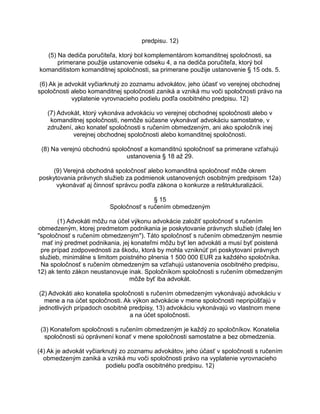 predpisu. 12)
(5) Na dediča poručiteľa, ktorý bol komplementárom komanditnej spoločnosti, sa
primerane použije ustanovenie odseku 4, a na dediča poručiteľa, ktorý bol
komanditistom komanditnej spoločnosti, sa primerane použije ustanovenie § 15 ods. 5.
(6) Ak je advokát vyčiarknutý zo zoznamu advokátov, jeho účasť vo verejnej obchodnej
spoločnosti alebo komanditnej spoločnosti zaniká a vzniká mu voči spoločnosti právo na
vyplatenie vyrovnacieho podielu podľa osobitného predpisu. 12)
(7) Advokát, ktorý vykonáva advokáciu vo verejnej obchodnej spoločnosti alebo v
komanditnej spoločnosti, nemôže súčasne vykonávať advokáciu samostatne, v
združení, ako konateľ spoločnosti s ručením obmedzeným, ani ako spoločník inej
verejnej obchodnej spoločnosti alebo komanditnej spoločnosti.
(8) Na verejnú obchodnú spoločnosť a komanditnú spoločnosť sa primerane vzťahujú
ustanovenia § 18 až 29.
(9) Verejná obchodná spoločnosť alebo komanditná spoločnosť môže okrem
poskytovania právnych služieb za podmienok ustanovených osobitným predpisom 12a)
vykonávať aj činnosť správcu podľa zákona o konkurze a reštrukturalizácii.
§ 15
Spoločnosť s ručením obmedzeným
(1) Advokáti môžu na účel výkonu advokácie založiť spoločnosť s ručením
obmedzeným, ktorej predmetom podnikania je poskytovanie právnych služieb (ďalej len
"spoločnosť s ručením obmedzeným"). Táto spoločnosť s ručením obmedzeným nesmie
mať iný predmet podnikania, jej konateľmi môžu byť len advokáti a musí byť poistená
pre prípad zodpovednosti za škodu, ktorá by mohla vzniknúť pri poskytovaní právnych
služieb, minimálne s limitom poistného plnenia 1 500 000 EUR za každého spoločníka.
Na spoločnosť s ručením obmedzeným sa vzťahujú ustanovenia osobitného predpisu,
12) ak tento zákon neustanovuje inak. Spoločníkom spoločnosti s ručením obmedzeným
môže byť iba advokát.
(2) Advokáti ako konatelia spoločnosti s ručením obmedzeným vykonávajú advokáciu v
mene a na účet spoločnosti. Ak výkon advokácie v mene spoločnosti nepripúšťajú v
jednotlivých prípadoch osobitné predpisy, 13) advokáciu vykonávajú vo vlastnom mene
a na účet spoločnosti.
(3) Konateľom spoločnosti s ručením obmedzeným je každý zo spoločníkov. Konatelia
spoločnosti sú oprávnení konať v mene spoločnosti samostatne a bez obmedzenia.
(4) Ak je advokát vyčiarknutý zo zoznamu advokátov, jeho účasť v spoločnosti s ručením
obmedzeným zaniká a vzniká mu voči spoločnosti právo na vyplatenie vyrovnacieho
podielu podľa osobitného predpisu. 12)

 