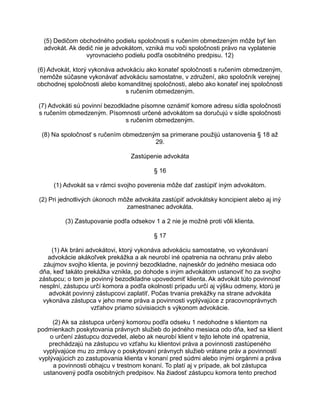 (5) Dedičom obchodného podielu spoločnosti s ručením obmedzeným môže byť len
advokát. Ak dedič nie je advokátom, vzniká mu voči spoločnosti právo na vyplatenie
vyrovnacieho podielu podľa osobitného predpisu. 12)
(6) Advokát, ktorý vykonáva advokáciu ako konateľ spoločnosti s ručením obmedzeným,
nemôže súčasne vykonávať advokáciu samostatne, v združení, ako spoločník verejnej
obchodnej spoločnosti alebo komanditnej spoločnosti, alebo ako konateľ inej spoločnosti
s ručením obmedzeným.
(7) Advokáti sú povinní bezodkladne písomne oznámiť komore adresu sídla spoločnosti
s ručením obmedzeným. Písomnosti určené advokátom sa doručujú v sídle spoločnosti
s ručením obmedzeným.
(8) Na spoločnosť s ručením obmedzeným sa primerane použijú ustanovenia § 18 až
29.
Zastúpenie advokáta
§ 16
(1) Advokát sa v rámci svojho poverenia môže dať zastúpiť iným advokátom.
(2) Pri jednotlivých úkonoch môže advokáta zastúpiť advokátsky koncipient alebo aj iný
zamestnanec advokáta.
(3) Zastupovanie podľa odsekov 1 a 2 nie je možné proti vôli klienta.
§ 17
(1) Ak bráni advokátovi, ktorý vykonáva advokáciu samostatne, vo vykonávaní
advokácie akákoľvek prekážka a ak neurobí iné opatrenia na ochranu práv alebo
záujmov svojho klienta, je povinný bezodkladne, najneskôr do jedného mesiaca odo
dňa, keď takáto prekážka vznikla, po dohode s iným advokátom ustanoviť ho za svojho
zástupcu; o tom je povinný bezodkladne upovedomiť klienta. Ak advokát túto povinnosť
nesplní, zástupcu určí komora a podľa okolností prípadu určí aj výšku odmeny, ktorú je
advokát povinný zástupcovi zaplatiť. Počas trvania prekážky na strane advokáta
vykonáva zástupca v jeho mene práva a povinnosti vyplývajúce z pracovnoprávnych
vzťahov priamo súvisiacich s výkonom advokácie.
(2) Ak sa zástupca určený komorou podľa odseku 1 nedohodne s klientom na
podmienkach poskytovania právnych služieb do jedného mesiaca odo dňa, keď sa klient
o určení zástupcu dozvedel, alebo ak neurobí klient v tejto lehote iné opatrenia,
prechádzajú na zástupcu vo vzťahu ku klientovi práva a povinnosti zastúpeného
vyplývajúce mu zo zmluvy o poskytovaní právnych služieb vrátane práv a povinností
vyplývajúcich zo zastupovania klienta v konaní pred súdmi alebo inými orgánmi a práva
a povinnosti obhajcu v trestnom konaní. To platí aj v prípade, ak bol zástupca
ustanovený podľa osobitných predpisov. Na žiadosť zástupcu komora tento prechod

 