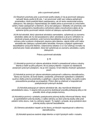 práv a povinností potvrdí.
(3) Obsahom prechodu práv a povinností podľa odseku 2 nie je povinnosť zástupcu
nahradiť škodu podľa § 26 ods. 1 ani povinnosť vrátiť veci vrátane peňažných
prostriedkov, ktoré poskytol klient zastúpenému, ak ich tento neodovzdal svojmu
zástupcovi. Na zástupcu neprechádzajú ani ďalšie práva a povinnosti zo zmluvného
vzťahu medzi zastúpeným a klientom, ak by bol zástupca v dôsledku ich prechodu voči
tomuto zastúpenému bezdôvodne zvýhodnený alebo znevýhodnený alebo ak by
splnenie týchto povinností nebolo možné od zástupcu spravodlivo požadovať.
(4) Ak bol advokát, ktorý vykonával advokáciu samostatne, vyčiarknutý zo zoznamu
advokátov alebo ak mu bol pozastavený výkon advokácie a ak je to vzhľadom na
okolnosti prípadu potrebné, urobí komora bezodkladne nevyhnutné opatrenia na
ochranu práv a právom chránených záujmov jeho klientov, najmä môže určiť iného
advokáta ako zástupcu vyčiarknutého advokáta. Komora o prijatých opatreniach
bezodkladne vyrozumie klientov. Ustanovenia odsekov 2 a 3 sa vzťahujú rovnako na
prechod práv medzi advokátom, ktorý bol vyčiarknutý zo zoznamu advokátov, a jeho
zástupcom.
Práva a povinnosti advokáta
§ 18
(1) Advokát je povinný pri výkone advokácie chrániť a presadzovať práva a záujmy
klienta a riadiť sa jeho pokynmi. Ak sú pokyny klienta v rozpore so všeobecne
záväznými právnymi predpismi, nie je nimi viazaný. O tom klienta vhodným spôsobom
poučí.
(2) Advokát je povinný pri výkone advokácie postupovať s odbornou starostlivosťou,
ktorou sa rozumie, že koná čestne, svedomito, primeraným spôsobom a dôsledne
využíva všetky právne prostriedky a uplatňuje v záujme klienta všetko, čo podľa svojho
presvedčenia považuje za prospešné. Pritom dbá na účelnosť a hospodárnosť
poskytovaných právnych služieb.
(3) Advokát postupuje pri výkone advokácie tak, aby neznižoval dôstojnosť
advokátskeho stavu. V záujme toho je povinný dodržiavať pravidlá profesijnej etiky a iné
pravidlá, ktoré určuje predpis komory.
(4) Advokát je povinný v priebehu poskytovania právnej služby informovať klienta, ktorý
je spotrebiteľom právnej služby, o výške odmeny za úkon právnej služby ešte pred
začatím tohto úkonu, inak mu odmena nepatrí. To neplatí v prípade, ak je potrebné úkon
právnej služby vykonať bezodkladne.
(5) Odmena advokátovi nepatrí za tie úkony, pri ktorých nepostupoval s odbornou
starostlivosťou.
(6) Advokát spracúva osobné údaje klientov a iných fyzických osôb v rozsahu

 