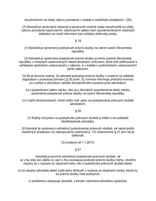 nevyhnutnom na účely výkonu povolania v súlade s osobitným predpisom. 12b)
(7) Advokát je oprávnený získavať a spracúvať osobné údaje nevyhnutné na účely
výkonu povolania kopírovaním, skenovaním alebo iným zaznamenávaním úradných
dokladov na nosič informácií bez súhlasu dotknutej osoby.
§ 19
(1) Advokát je oprávnený poskytovať právne služby na celom území Slovenskej
republiky.
(2) Advokát je oprávnený poskytovať právne služby aj mimo územia Slovenskej
republiky v medziach ustanovených medzinárodnými zmluvami, ktoré boli ratifikované a
vyhlásené spôsobom ustanoveným v zákone, a v súlade s podmienkami ustanovenými
týmto zákonom.
(3) Ak je komore známe, že advokát poskytuje právne služby v cudzine na základe
registrácie v príslušnej komore [ § 30 písm. f)], komora informuje príslušnú komoru
a) o začatí a dôvodoch začatia disciplinárneho konania proti advokátovi,
b) o pozastavení alebo zániku, ako aj o dôvodoch pozastavenia alebo zániku
oprávnenia poskytovať právne služby na území Slovenskej republiky,
c) o iných skutočnostiach, ktoré môžu mať vplyv na poskytovanie právnych služieb
advokátom.
§ 20
(1) Každý má právo na poskytnutie právnych služieb a môže o ne požiadať
ktoréhokoľvek advokáta.
(2) Advokát je oprávnený odmietnuť poskytovanie právnych služieb, ak nebol podľa
osobitných predpisov na zastupovanie ustanovený; 13) ustanovenie § 21 tým nie je
dotknuté.
(3) zrušený od 1.1.2013.
§ 21
Advokát je povinný odmietnuť poskytnutie právnych služieb, ak
a) v tej istej veci alebo vo veci s ňou súvisiacej poskytol právne služby inému, ktorého
záujmy sú v rozpore so záujmami toho, kto o poskytnutie právnych služieb žiada,
b) sú záujmy advokáta alebo osôb jemu blízkych v rozpore so záujmami osoby, ktorej by
sa právne služby mali poskytnúť,
c) protistranu zastupuje advokát, s ktorým vykonáva advokáciu spoločne,

 