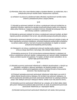 d) informácia, ktorú má o inom klientovi alebo o bývalom klientovi, by mohla toho, kto o
poskytnutie právnych služieb žiada, neoprávnene zvýhodniť,
e) vzhľadom na pracovnú zaťaženosť alebo dlhodobú neprítomnosť nemôže riadne
chrániť a presadzovať práva a záujmy klienta.
§ 22
(1) Advokát je oprávnený odstúpiť od zmluvy o poskytovaní právnych služieb len zo
závažných dôvodov, najmä ak sa narušila nevyhnutná dôvera medzi ním a klientom
alebo pokyn klienta je v rozpore s predpismi komory. Advokát tak postupuje vždy, ak
zistí dôvody uvedené v ustanovení § 21.
(2) Advokát je oprávnený odstúpiť od zmluvy o poskytovaní právnych služieb, ak klient
napriek poučeniu advokátom trvá na tom, aby advokát postupoval podľa jeho pokynu.
(3) Advokát je oprávnený odstúpiť od zmluvy o poskytovaní právnych služieb aj vtedy, ak
klient neposkytne primeraný preddavok, primerané doplnenie poskytnutého preddavku
na odmenu alebo odmenu, hoci bol o to písomne požiadaný; to neplatí vo veciach
poskytovania bezplatnej právnej služby.
(4) Odstúpením od zmluvy o poskytovaní právnych služieb podľa odsekov 1 až 3 sa
zmluva zrušuje okamihom, keď prejav vôle odstúpiť dôjde klientovi.
(5) Advokát je povinný do 15 dní od doručenia oznámenia klientovi o odstúpení od
zmluvy o poskytovaní právnych služieb v zastupovanej veci vykonať všetky neodkladné
úkony, ak klient neurobí iné opatrenia. To neplatí, ak klient oznámi advokátovi, že na
splnení tejto povinnosti netrvá.
§ 23
(1) Advokát je povinný zachovávať mlčanlivosť o všetkých skutočnostiach, o ktorých sa
dozvedel v súvislosti s výkonom advokácie, ak osobitný predpis na úseku
predchádzania a odhaľovania legalizácie príjmov z trestnej činnosti a financovania
terorizmu 13a) neustanovuje inak.
(2) Pozbaviť advokáta povinnosti zachovávať mlčanlivosť môže klient a po smrti či
zániku klienta iba jeho právny nástupca. Ak má klient viac právnych nástupcov, na
účinné pozbavenie advokáta povinnosti zachovávať mlčanlivosť sa vyžaduje súhlasný
prejav vôle všetkých právnych nástupcov klienta. Súhlas musí mať písomnú formu.
(3) Advokát je povinný zachovávať mlčanlivosť aj v prípade, ak ho klient alebo všetci
jeho právni nástupcovia pozbavia tejto povinnosti, ak usúdi, že pozbavenie povinnosti
zachovávať mlčanlivosť je v neprospech klienta.
(4) Advokát nemá povinnosť zachovávať mlčanlivosť voči osobe, ktorú poveruje

 