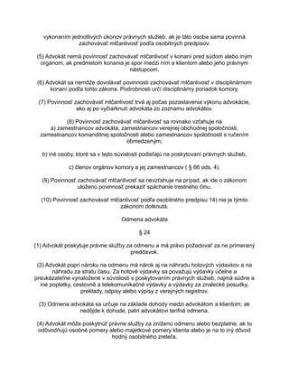 vykonaním jednotlivých úkonov právnych služieb, ak je táto osoba sama povinná
zachovávať mlčanlivosť podľa osobitných predpisov.
(5) Advokát nemá povinnosť zachovávať mlčanlivosť v konaní pred súdom alebo iným
orgánom, ak predmetom konania je spor medzi ním a klientom alebo jeho právnym
nástupcom.
(6) Advokát sa nemôže dovolávať povinnosti zachovávať mlčanlivosť v disciplinárnom
konaní podľa tohto zákona. Podrobnosti určí disciplinárny poriadok komory.
(7) Povinnosť zachovávať mlčanlivosť trvá aj počas pozastavenia výkonu advokácie,
ako aj po vyčiarknutí advokáta zo zoznamu advokátov.
(8) Povinnosť zachovávať mlčanlivosť sa rovnako vzťahuje na
a) zamestnancov advokáta, zamestnancov verejnej obchodnej spoločnosti,
zamestnancov komanditnej spoločnosti alebo zamestnancov spoločnosti s ručením
obmedzeným,
b) iné osoby, ktoré sa v tejto súvislosti podieľajú na poskytovaní právnych služieb,
c) členov orgánov komory a jej zamestnancov ( § 66 ods. 4).
(9) Povinnosť zachovávať mlčanlivosť sa nevzťahuje na prípad, ak ide o zákonom
uloženú povinnosť prekaziť spáchanie trestného činu.
(10) Povinnosť zachovávať mlčanlivosť podľa osobitného predpisu 14) nie je týmto
zákonom dotknutá.
Odmena advokáta
§ 24
(1) Advokát poskytuje právne služby za odmenu a má právo požadovať za ne primeraný
preddavok.
(2) Advokát popri nároku na odmenu má nárok aj na náhradu hotových výdavkov a na
náhradu za stratu času. Za hotové výdavky sa považujú výdavky účelne a
preukázateľne vynaložené v súvislosti s poskytovaním právnych služieb, najmä súdne a
iné poplatky, cestovné a telekomunikačné výdavky a výdavky za znalecké posudky,
preklady, odpisy alebo výpisy z verejných registrov.
(3) Odmena advokáta sa určuje na základe dohody medzi advokátom a klientom; ak
nedôjde k dohode, patrí advokátovi tarifná odmena.
(4) Advokát môže poskytnúť právne služby za zníženú odmenu alebo bezplatne, ak to
odôvodňujú osobné pomery alebo majetkové pomery klienta alebo je na to iný dôvod
hodný osobitného zreteľa.

 