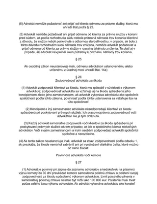 (5) Advokát nemôže požadovať ani prijať od klienta odmenu za právne služby, ktorú mu
uhradí štát podľa § 25.
(6) Advokát nemôže požadovať ani prijať odmenu od klienta za právne služby v konaní
pred súdom, ak podľa rozhodnutia súdu nebola priznaná náhrada trov konania klientovi
z dôvodu, že služby neboli poskytnuté s odbornou starostlivosťou; v prípade, ak bola z
tohto dôvodu rozhodnutím súdu náhrada trov znížená, nemôže advokát požadovať a
prijať odmenu od klienta za právne služby v rozsahu takéhoto zníženia. To platí aj v
prípade, ak advokát nevykonal úkon potrebný k priznaniu náhrady trov konania.
§ 25
Ak osobitný zákon neustanovuje inak, odmenu advokátovi ustanovenému alebo
určenému z úradnej moci uhradí štát. 14a)
§ 26
Zodpovednosť advokáta za škodu
(1) Advokát zodpovedá klientovi za škodu, ktorú mu spôsobil v súvislosti s výkonom
advokácie; zodpovednosť advokáta sa vzťahuje aj na škodu spôsobenú jeho
koncipientom alebo jeho zamestnancom, ak advokát vykonáva advokáciu ako spoločník
spoločnosti podľa tohto zákona, povinnosť podľa tohto ustanovenia sa vzťahuje iba na
túto spoločnosť.
(2) Koncipient a iný zamestnanec advokáta nezodpovedajú klientovi za škodu
spôsobenú pri poskytovaní právnych služieb. Ich pracovnoprávna zodpovednosť voči
advokátovi nie je tým dotknutá.
(3) Každý advokát samostatne zodpovedá voči klientovi za škodu spôsobenú pri
poskytovaní právnych služieb okrem prípadov, ak ide o spoločného klienta niekoľkých
advokátov. Voči svojim zamestnancom a iným osobám zodpovedajú advokáti spoločníci
spoločne a nerozdielne.
(4) Ak tento zákon neustanovuje inak, advokát sa zbaví zodpovednosti podľa odseku 1,
ak preukáže, že škode nemohol zabrániť ani pri vynaložení všetkého úsilia, ktoré možno
od neho žiadať.
Povinnosti advokáta voči komore
§ 27
(1) Advokát je povinný pri zápise do zoznamu advokátov a kedykoľvek na písomnú
výzvu komory do 30 dní preukázať komore samostatnú poistnú zmluvu o poistení svojej
zodpovednosti za škodu spôsobenú výkonom advokácie. Limit poistného plnenia v
samostatnej poistnej zmluve nesmie byť nižší ako 100 000 eur. Poistenie musí trvať
počas celého času výkonu advokácie. Ak advokát vykonáva advokáciu ako konateľ

 