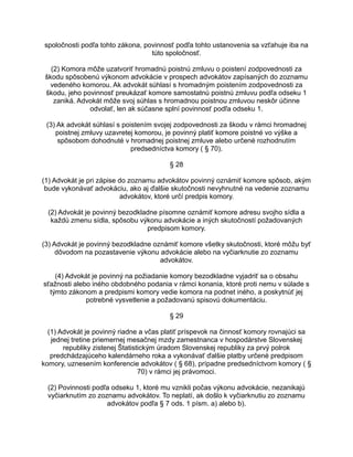spoločnosti podľa tohto zákona, povinnosť podľa tohto ustanovenia sa vzťahuje iba na
túto spoločnosť.
(2) Komora môže uzatvoriť hromadnú poistnú zmluvu o poistení zodpovednosti za
škodu spôsobenú výkonom advokácie v prospech advokátov zapísaných do zoznamu
vedeného komorou. Ak advokát súhlasí s hromadným poistením zodpovednosti za
škodu, jeho povinnosť preukázať komore samostatnú poistnú zmluvu podľa odseku 1
zaniká. Advokát môže svoj súhlas s hromadnou poistnou zmluvou neskôr účinne
odvolať, len ak súčasne splní povinnosť podľa odseku 1.
(3) Ak advokát súhlasí s poistením svojej zodpovednosti za škodu v rámci hromadnej
poistnej zmluvy uzavretej komorou, je povinný platiť komore poistné vo výške a
spôsobom dohodnuté v hromadnej poistnej zmluve alebo určené rozhodnutím
predsedníctva komory ( § 70).
§ 28
(1) Advokát je pri zápise do zoznamu advokátov povinný oznámiť komore spôsob, akým
bude vykonávať advokáciu, ako aj ďalšie skutočnosti nevyhnutné na vedenie zoznamu
advokátov, ktoré určí predpis komory.
(2) Advokát je povinný bezodkladne písomne oznámiť komore adresu svojho sídla a
každú zmenu sídla, spôsobu výkonu advokácie a iných skutočností požadovaných
predpisom komory.
(3) Advokát je povinný bezodkladne oznámiť komore všetky skutočnosti, ktoré môžu byť
dôvodom na pozastavenie výkonu advokácie alebo na vyčiarknutie zo zoznamu
advokátov.
(4) Advokát je povinný na požiadanie komory bezodkladne vyjadriť sa o obsahu
sťažnosti alebo iného obdobného podania v rámci konania, ktoré proti nemu v súlade s
týmto zákonom a predpismi komory vedie komora na podnet iného, a poskytnúť jej
potrebné vysvetlenie a požadovanú spisovú dokumentáciu.
§ 29
(1) Advokát je povinný riadne a včas platiť príspevok na činnosť komory rovnajúci sa
jednej tretine priemernej mesačnej mzdy zamestnanca v hospodárstve Slovenskej
republiky zistenej Štatistickým úradom Slovenskej republiky za prvý polrok
predchádzajúceho kalendárneho roka a vykonávať ďalšie platby určené predpisom
komory, uznesením konferencie advokátov ( § 68), prípadne predsedníctvom komory ( §
70) v rámci jej právomoci.
(2) Povinnosti podľa odseku 1, ktoré mu vznikli počas výkonu advokácie, nezanikajú
vyčiarknutím zo zoznamu advokátov. To neplatí, ak došlo k vyčiarknutiu zo zoznamu
advokátov podľa § 7 ods. 1 písm. a) alebo b).

 