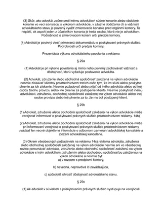 (3) Skôr, ako advokát začne proti inému advokátovi súdne konanie alebo obdobné
konanie vo veci súvisiacej s výkonom advokácie, v záujme dodržania cti a vážnosti
advokátskeho stavu je povinný využiť zmierovacie konanie pred orgánmi komory. To
neplatí, ak aspoň jeden z účastníkov konania je tretia osoba, ktorá nie je advokátom.
Podrobnosti o zmierovacom konaní určí predpis komory.
(4) Advokát je povinný viesť primeranú dokumentáciu o poskytovaní právnych služieb.
Podrobnosti určí predpis komory.
Prezentácia výkonu advokátskeho povolania a reklama
§ 29a
(1) Advokát je pri výkone povolania aj mimo neho povinný zachovávať vážnosť a
dôstojnosť, ktorú vyžaduje postavenie advokáta.
(2) Advokát, združenie alebo obchodná spoločnosť založená na výkon advokácie
nesmie získavať klientov prostredníctvom tretích osôb tým, že im sľúbi alebo poskytne
plnenie za ich získanie. Nesmie požadovať alebo prijať od iného advokáta alebo od inej
osoby žiadnu províziu alebo iné plnenie za postúpenie klienta. Nesmie poskytnúť inému
advokátovi, združeniu, obchodnej spoločnosti založenej na výkon advokácie alebo inej
osobe províziu alebo iné plnenie za to, že mu bol postúpený klient.
§ 29b
(1) Advokát, združenie alebo obchodná spoločnosť založená na výkon advokácie môže
verejnosť informovať o poskytovaní právnych služieb prostredníctvom reklamy. 14b)
(2) Advokát, združenie alebo obchodná spoločnosť založená na výkon advokácie môže
pri informovaní verejnosti o poskytovaní právnych služieb prostredníctvom reklamy
uvádzať len vecné objektívne informácie o odbornom zameraní advokátskej kancelárie a
zložení advokátskej kancelárie.
(3) Okrem všeobecných požiadaviek na reklamu 14c) reklama advokáta, združenia
alebo obchodnej spoločnosti založenej na výkon advokácie nesmie ani vo všeobecnej
rovine porovnávať advokáta, združenie alebo obchodnú spoločnosť založenú na výkon
advokácie s iným advokátom, združením alebo obchodnou spoločnosťou založenou na
výkon advokácie a nesmie byť
a) v rozpore s predpismi komory,
b) nevecná, nepravdivá či zavádzajúca,
c) spôsobilá ohroziť dôstojnosť advokátskeho stavu.
§ 29c
(1) Ak advokát v súvislosti s poskytovaním právnych služieb vystupuje na verejnosti

 