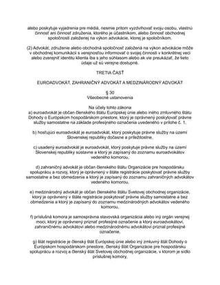 alebo poskytuje vyjadrenia pre médiá, nesmie pritom vyzdvihovať svoju osobu, vlastnú
činnosť ani činnosť združenia, ktorého je účastníkom, alebo činnosť obchodnej
spoločnosti založenej na výkon advokácie, ktorej je spoločníkom.
(2) Advokát, združenie alebo obchodná spoločnosť založená na výkon advokácie môže
v obchodnej komunikácii s verejnosťou informovať o svojej činnosti v konkrétnej veci
alebo zverejniť identitu klienta iba s jeho súhlasom alebo ak vie preukázať, že tieto
údaje už sú verejne dostupné.
TRETIA ČASŤ
EUROADVOKÁT, ZAHRANIČNÝ ADVOKÁT A MEDZINÁRODNÝ ADVOKÁT
§ 30
Všeobecné ustanovenia
Na účely tohto zákona
a) euroadvokát je občan členského štátu Európskej únie alebo iného zmluvného štátu
Dohody o Európskom hospodárskom priestore, ktorý je oprávnený poskytovať právne
služby samostatne na základe profesijného označenia uvedeného v prílohe č. 1,
b) hosťujúci euroadvokát je euroadvokát, ktorý poskytuje právne služby na území
Slovenskej republiky dočasne a príležitostne,
c) usadený euroadvokát je euroadvokát, ktorý poskytuje právne služby na území
Slovenskej republiky sústavne a ktorý je zapísaný do zoznamu euroadvokátov
vedeného komorou,
d) zahraničný advokát je občan členského štátu Organizácie pre hospodársku
spoluprácu a rozvoj, ktorý je oprávnený v štáte registrácie poskytovať právne služby
samostatne a bez obmedzenia a ktorý je zapísaný do zoznamu zahraničných advokátov
vedeného komorou,
e) medzinárodný advokát je občan členského štátu Svetovej obchodnej organizácie,
ktorý je oprávnený v štáte registrácie poskytovať právne služby samostatne a bez
obmedzenia a ktorý je zapísaný do zoznamu medzinárodných advokátov vedeného
komorou,
f) príslušná komora je samosprávna stavovská organizácia alebo iný orgán verejnej
moci, ktorý je oprávnený priznať profesijné označenie a ktorý euroadvokátovi,
zahraničnému advokátovi alebo medzinárodnému advokátovi priznal profesijné
označenie,
g) štát registrácie je členský štát Európskej únie alebo iný zmluvný štát Dohody o
Európskom hospodárskom priestore, členský štát Organizácie pre hospodársku
spoluprácu a rozvoj a členský štát Svetovej obchodnej organizácie, v ktorom je sídlo
príslušnej komory,

 