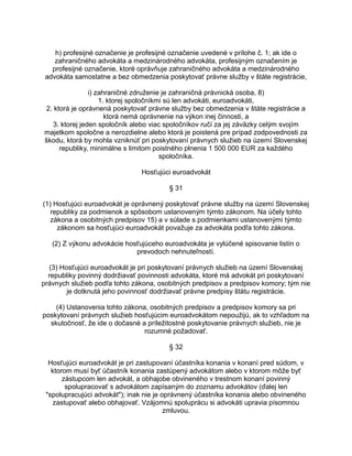 h) profesijné označenie je profesijné označenie uvedené v prílohe č. 1; ak ide o
zahraničného advokáta a medzinárodného advokáta, profesijným označením je
profesijné označenie, ktoré oprávňuje zahraničného advokáta a medzinárodného
advokáta samostatne a bez obmedzenia poskytovať právne služby v štáte registrácie,
i) zahraničné združenie je zahraničná právnická osoba, 8)
1. ktorej spoločníkmi sú len advokáti, euroadvokáti,
2. ktorá je oprávnená poskytovať právne služby bez obmedzenia v štáte registrácie a
ktorá nemá oprávnenie na výkon inej činnosti, a
3. ktorej jeden spoločník alebo viac spoločníkov ručí za jej záväzky celým svojím
majetkom spoločne a nerozdielne alebo ktorá je poistená pre prípad zodpovednosti za
škodu, ktorá by mohla vzniknúť pri poskytovaní právnych služieb na území Slovenskej
republiky, minimálne s limitom poistného plnenia 1 500 000 EUR za každého
spoločníka.
Hosťujúci euroadvokát
§ 31
(1) Hosťujúci euroadvokát je oprávnený poskytovať právne služby na území Slovenskej
republiky za podmienok a spôsobom ustanoveným týmto zákonom. Na účely tohto
zákona a osobitných predpisov 15) a v súlade s podmienkami ustanovenými týmto
zákonom sa hosťujúci euroadvokát považuje za advokáta podľa tohto zákona.
(2) Z výkonu advokácie hosťujúceho euroadvokáta je vylúčené spisovanie listín o
prevodoch nehnuteľností.
(3) Hosťujúci euroadvokát je pri poskytovaní právnych služieb na území Slovenskej
republiky povinný dodržiavať povinnosti advokáta, ktoré má advokát pri poskytovaní
právnych služieb podľa tohto zákona, osobitných predpisov a predpisov komory; tým nie
je dotknutá jeho povinnosť dodržiavať právne predpisy štátu registrácie.
(4) Ustanovenia tohto zákona, osobitných predpisov a predpisov komory sa pri
poskytovaní právnych služieb hosťujúcim euroadvokátom nepoužijú, ak to vzhľadom na
skutočnosť, že ide o dočasné a príležitostné poskytovanie právnych služieb, nie je
rozumné požadovať.
§ 32
Hosťujúci euroadvokát je pri zastupovaní účastníka konania v konaní pred súdom, v
ktorom musí byť účastník konania zastúpený advokátom alebo v ktorom môže byť
zástupcom len advokát, a obhajobe obvineného v trestnom konaní povinný
spolupracovať s advokátom zapísaným do zoznamu advokátov (ďalej len
"spolupracujúci advokát"); inak nie je oprávnený účastníka konania alebo obvineného
zastupovať alebo obhajovať. Vzájomnú spoluprácu si advokáti upravia písomnou
zmluvou.

 