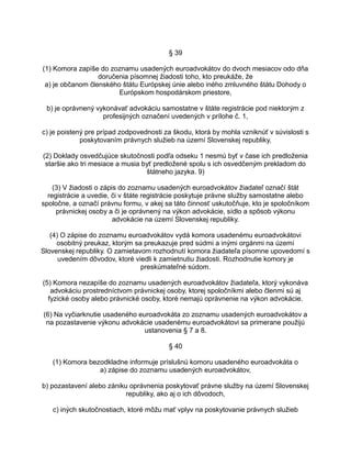 § 39
(1) Komora zapíše do zoznamu usadených euroadvokátov do dvoch mesiacov odo dňa
doručenia písomnej žiadosti toho, kto preukáže, že
a) je občanom členského štátu Európskej únie alebo iného zmluvného štátu Dohody o
Európskom hospodárskom priestore,
b) je oprávnený vykonávať advokáciu samostatne v štáte registrácie pod niektorým z
profesijných označení uvedených v prílohe č. 1,
c) je poistený pre prípad zodpovednosti za škodu, ktorá by mohla vzniknúť v súvislosti s
poskytovaním právnych služieb na území Slovenskej republiky.
(2) Doklady osvedčujúce skutočnosti podľa odseku 1 nesmú byť v čase ich predloženia
staršie ako tri mesiace a musia byť predložené spolu s ich osvedčeným prekladom do
štátneho jazyka. 9)
(3) V žiadosti o zápis do zoznamu usadených euroadvokátov žiadateľ označí štát
registrácie a uvedie, či v štáte registrácie poskytuje právne služby samostatne alebo
spoločne, a označí právnu formu, v akej sa táto činnosť uskutočňuje, kto je spoločníkom
právnickej osoby a či je oprávnený na výkon advokácie, sídlo a spôsob výkonu
advokácie na území Slovenskej republiky.
(4) O zápise do zoznamu euroadvokátov vydá komora usadenému euroadvokátovi
osobitný preukaz, ktorým sa preukazuje pred súdmi a inými orgánmi na území
Slovenskej republiky. O zamietavom rozhodnutí komora žiadateľa písomne upovedomí s
uvedením dôvodov, ktoré viedli k zamietnutiu žiadosti. Rozhodnutie komory je
preskúmateľné súdom.
(5) Komora nezapíše do zoznamu usadených euroadvokátov žiadateľa, ktorý vykonáva
advokáciu prostredníctvom právnickej osoby, ktorej spoločníkmi alebo členmi sú aj
fyzické osoby alebo právnické osoby, ktoré nemajú oprávnenie na výkon advokácie.
(6) Na vyčiarknutie usadeného euroadvokáta zo zoznamu usadených euroadvokátov a
na pozastavenie výkonu advokácie usadenému euroadvokátovi sa primerane použijú
ustanovenia § 7 a 8.
§ 40
(1) Komora bezodkladne informuje príslušnú komoru usadeného euroadvokáta o
a) zápise do zoznamu usadených euroadvokátov,
b) pozastavení alebo zániku oprávnenia poskytovať právne služby na území Slovenskej
republiky, ako aj o ich dôvodoch,
c) iných skutočnostiach, ktoré môžu mať vplyv na poskytovanie právnych služieb

 