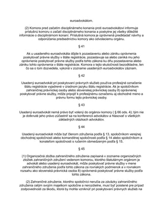 euroadvokátom.
(2) Komora pred začatím disciplinárneho konania proti euroadvokátovi informuje
príslušnú komoru o začatí disciplinárneho konania a poskytne jej všetky dôležité
informácie o disciplinárnom konaní. Príslušná komora je oprávnená predkladať návrhy a
odporúčania predsedníctvu komory ako odvolaciemu orgánu.
§ 41
Ak u usadeného euroadvokáta dôjde k pozastaveniu alebo zániku oprávnenia
poskytovať právne služby v štáte registrácie, pozastavuje sa alebo zaniká mu jeho
oprávnenie poskytovať právne služby podľa tohto zákona ku dňu pozastavenia alebo
zániku tohto oprávnenia v štáte registrácie. Komora o tejto skutočnosti bezodkladne, len
čo sa o tom dozvedela, vykoná v zozname usadených euroadvokátov záznam.
§ 42
Usadený euroadvokát pri poskytovaní právnych služieb používa profesijné označenie
štátu registrácie vyjadrené v úradnom jazyku štátu registrácie. Ak je spoločníkom
zahraničnej právnickej osoby alebo slovenskej právnickej osoby 8) oprávnenej
poskytovať právne služby, môže pripojiť k profesijnému označeniu aj obchodné meno a
právnu formu tejto právnickej osoby.
§ 43
Usadený euroadvokát nemá právo byť volený do orgánov komory ( § 66 ods. 4); tým nie
je dotknuté jeho právo zúčastniť sa na konferencii advokátov a hlasovať o všetkých
základných otázkach advokátov.
§ 44
Usadený euroadvokát môže byť členom združenia podľa § 13, spoločníkom verejnej
obchodnej spoločnosti alebo komanditnej spoločnosti podľa § 14 alebo spoločníkom a
konateľom spoločnosti s ručením obmedzeným podľa § 15.
§ 45
(1) Organizačná zložka zahraničného združenia zapísaná v zozname organizačných
zložiek zahraničných združení vedenom komorou, ktorého štatutárnym orgánom je
advokát alebo usadený euroadvokát, môže poskytovať právne služby v mene
zahraničného združenia podľa tohto zákona za rovnakých podmienok a v rovnakom
rozsahu ako slovenská právnická osoba 8) oprávnená poskytovať právne služby podľa
tohto zákona.
(2) Zahraničné združenie, ktorého spoločníci neručia za záväzky zahraničného
združenia celým svojím majetkom spoločne a nerozdielne, musí byť poistené pre prípad
zodpovednosti za škodu, ktorá by mohla vzniknúť pri poskytovaní právnych služieb na

 