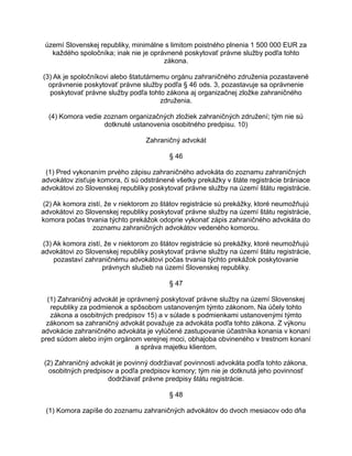 území Slovenskej republiky, minimálne s limitom poistného plnenia 1 500 000 EUR za
každého spoločníka; inak nie je oprávnené poskytovať právne služby podľa tohto
zákona.
(3) Ak je spoločníkovi alebo štatutárnemu orgánu zahraničného združenia pozastavené
oprávnenie poskytovať právne služby podľa § 46 ods. 3, pozastavuje sa oprávnenie
poskytovať právne služby podľa tohto zákona aj organizačnej zložke zahraničného
združenia.
(4) Komora vedie zoznam organizačných zložiek zahraničných združení; tým nie sú
dotknuté ustanovenia osobitného predpisu. 10)
Zahraničný advokát
§ 46
(1) Pred vykonaním prvého zápisu zahraničného advokáta do zoznamu zahraničných
advokátov zisťuje komora, či sú odstránené všetky prekážky v štáte registrácie brániace
advokátovi zo Slovenskej republiky poskytovať právne služby na území štátu registrácie.
(2) Ak komora zistí, že v niektorom zo štátov registrácie sú prekážky, ktoré neumožňujú
advokátovi zo Slovenskej republiky poskytovať právne služby na území štátu registrácie,
komora počas trvania týchto prekážok odoprie vykonať zápis zahraničného advokáta do
zoznamu zahraničných advokátov vedeného komorou.
(3) Ak komora zistí, že v niektorom zo štátov registrácie sú prekážky, ktoré neumožňujú
advokátovi zo Slovenskej republiky poskytovať právne služby na území štátu registrácie,
pozastaví zahraničnému advokátovi počas trvania týchto prekážok poskytovanie
právnych služieb na území Slovenskej republiky.
§ 47
(1) Zahraničný advokát je oprávnený poskytovať právne služby na území Slovenskej
republiky za podmienok a spôsobom ustanoveným týmto zákonom. Na účely tohto
zákona a osobitných predpisov 15) a v súlade s podmienkami ustanovenými týmto
zákonom sa zahraničný advokát považuje za advokáta podľa tohto zákona. Z výkonu
advokácie zahraničného advokáta je vylúčené zastupovanie účastníka konania v konaní
pred súdom alebo iným orgánom verejnej moci, obhajoba obvineného v trestnom konaní
a správa majetku klientom.
(2) Zahraničný advokát je povinný dodržiavať povinnosti advokáta podľa tohto zákona,
osobitných predpisov a podľa predpisov komory; tým nie je dotknutá jeho povinnosť
dodržiavať právne predpisy štátu registrácie.
§ 48
(1) Komora zapíše do zoznamu zahraničných advokátov do dvoch mesiacov odo dňa

 