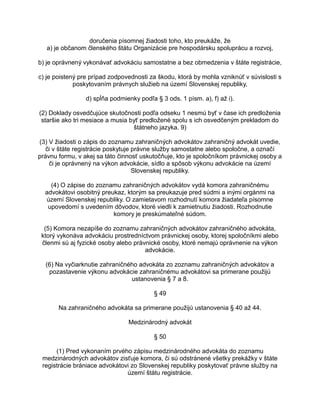 doručenia písomnej žiadosti toho, kto preukáže, že
a) je občanom členského štátu Organizácie pre hospodársku spoluprácu a rozvoj,
b) je oprávnený vykonávať advokáciu samostatne a bez obmedzenia v štáte registrácie,
c) je poistený pre prípad zodpovednosti za škodu, ktorá by mohla vzniknúť v súvislosti s
poskytovaním právnych služieb na území Slovenskej republiky,
d) spĺňa podmienky podľa § 3 ods. 1 písm. a), f) až i).
(2) Doklady osvedčujúce skutočnosti podľa odseku 1 nesmú byť v čase ich predloženia
staršie ako tri mesiace a musia byť predložené spolu s ich osvedčeným prekladom do
štátneho jazyka. 9)
(3) V žiadosti o zápis do zoznamu zahraničných advokátov zahraničný advokát uvedie,
či v štáte registrácie poskytuje právne služby samostatne alebo spoločne, a označí
právnu formu, v akej sa táto činnosť uskutočňuje, kto je spoločníkom právnickej osoby a
či je oprávnený na výkon advokácie, sídlo a spôsob výkonu advokácie na území
Slovenskej republiky.
(4) O zápise do zoznamu zahraničných advokátov vydá komora zahraničnému
advokátovi osobitný preukaz, ktorým sa preukazuje pred súdmi a inými orgánmi na
území Slovenskej republiky. O zamietavom rozhodnutí komora žiadateľa písomne
upovedomí s uvedením dôvodov, ktoré viedli k zamietnutiu žiadosti. Rozhodnutie
komory je preskúmateľné súdom.
(5) Komora nezapíše do zoznamu zahraničných advokátov zahraničného advokáta,
ktorý vykonáva advokáciu prostredníctvom právnickej osoby, ktorej spoločníkmi alebo
členmi sú aj fyzické osoby alebo právnické osoby, ktoré nemajú oprávnenie na výkon
advokácie.
(6) Na vyčiarknutie zahraničného advokáta zo zoznamu zahraničných advokátov a
pozastavenie výkonu advokácie zahraničnému advokátovi sa primerane použijú
ustanovenia § 7 a 8.
§ 49
Na zahraničného advokáta sa primerane použijú ustanovenia § 40 až 44.
Medzinárodný advokát
§ 50
(1) Pred vykonaním prvého zápisu medzinárodného advokáta do zoznamu
medzinárodných advokátov zisťuje komora, či sú odstránené všetky prekážky v štáte
registrácie brániace advokátovi zo Slovenskej republiky poskytovať právne služby na
území štátu registrácie.

 
