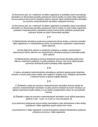 (2) Ak komora zistí, že v niektorom zo štátov registrácie sú prekážky, ktoré neumožňujú
advokátovi zo Slovenskej republiky poskytovať právne služby na území štátu registrácie,
komora počas trvania týchto prekážok odoprie vykonať zápis medzinárodného advokáta
do zoznamu medzinárodných advokátov vedeného komorou.
(3) Ak komora zistí, že v niektorom zo štátov registrácie sú prekážky, ktoré neumožňujú
advokátovi zo Slovenskej republiky poskytovať právne služby na území štátu registrácie,
pozastaví medzinárodnému advokátovi počas trvania týchto prekážok poskytovanie
právnych služieb na území Slovenskej republiky.
§ 51
(1) Medzinárodný advokát je oprávnený poskytovať právne služby v právnom poriadku
štátu registrácie a v medzinárodnom práve za podmienok a spôsobom ustanoveným
týmto zákonom.
(2) Na účely tohto zákona a osobitných predpisov a súlade s podmienkami
ustanovenými týmto zákonom sa medzinárodný advokát považuje za advokáta podľa
tohto zákona.
(3) Medzinárodný advokát je povinný dodržiavať povinnosti advokáta podľa tohto
zákona, osobitných predpisov a podľa predpisov komory; tým nie je dotknutá jeho
povinnosť dodržiavať právne predpisy štátu registrácie.
§ 52
Z výkonu advokácie medzinárodného advokáta je vylúčené zastupovanie účastníka
konania v konaní pred súdom alebo iným orgánom verejnej moci, obhajoba obvineného
v trestnom konaní a správa majetku klientov.
§ 53
(1) Žiadateľa o zápis do zoznamu medzinárodných advokátov komora zapíše do
zoznamu medzinárodných advokátov na jeho písomnú žiadosť do dvoch mesiacov po
splnení podmienok podľa odseku 2 a po zložení predpísaného sľubu do rúk predsedu
komory.
(2) Žiadateľ o zápis do zoznamu medzinárodných advokátov musí spĺňať podmienky
podľa § 3 ods. 1 písm. a), f) až i) a musí preukázať, že
a) je oprávnený poskytovať právne služby samostatne a bez obmedzenia a tieto služby
poskytoval v štáte registrácie aspoň počas troch rokov,
b) je bezúhonný v štáte registrácie a nemá právoplatne uložené disciplinárne opatrenie
príslušnou komorou v štáte registrácie,

 