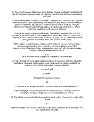 (1) Ak advokát nepozná účastníkov, ich zástupcov, tí musia preukázať svoju totožnosť
platným dokladom totožnosti alebo ich totožnosť musí byť potvrdená dvoma svedkami
totožnosti.
(2) Ak advokát napriek postupu podľa odseku 1 nemá istotu o totožnosti osôb, vykoná
ďalšie zisťovanie, najmä vyzve osoby a ich zástupcov, aby doložili listiny z evidencie
dokladov totožnosti, zistí totožnosť prostredníctvom ďalších svedkov, o ktorých
totožnosti nemá žiadne pochybnosti, požiada o vyjadrenie príslušnú obec, vykoná
zisťovanie na základe iných listinných dôkazov.
(3) Ak sa ani napriek postupu podľa odseku 2 advokátovi nepodarí zistiť skutočnú
totožnosť účastníkov a právnu službu neodmietne, nemôže sa zbaviť zodpovednosti za
škodu spôsobenú zneužitím totožnosti; to neplatí, ak preukáže, že poškodený účastník
zmluvy vedel o skutočnosti, ktorá bola príčinou vzniku škody.
(4) Ak v spojení s autorizáciou požiada účastník zmluvy o prevode nehnuteľnosti o
uskutočnenie podania na správu katastra, advokát na základe písomného
plnomocenstva účastníka vyhotoví toto podanie a zabezpečí jeho doručenie správe
katastra vrátane príslušných listín o úkone.
§ 1c
Vzťah k všeobecnému predpisu o službách na vnútornom trhu
Na výkon činnosti advokáta, postup podávania žiadostí a zápis do zoznamu advokátov
podľa tohto zákona sa použijú ustanovenia všeobecného predpisu o službách na
vnútornom trhu, 3a) ak tento zákon neustanovuje inak.
DRUHÁ ČASŤ
ADVOKÁT
Predpoklady výkonu advokácie
§2
(1) Advokát je ten, kto je zapísaný do zoznamu advokátov, ktorý vedie komora.
(2) Advokát je pri poskytovaní právnych služieb nezávislý, je viazaný všeobecne
záväznými právnymi predpismi a v ich medziach príkazmi klienta.
(3) Advokátske povolanie je slobodné povolanie, ktoré možno vykonávať len podľa tohto
zákona.
§3
(1) Komora zapíše do zoznamu advokátov na písomnú žiadosť do dvoch mesiacov odo
dňa jej doručenia toho, kto

 