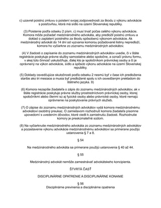c) uzavrel poistnú zmluvu o poistení svojej zodpovednosti za škodu z výkonu advokácie
s poisťovňou, ktorá má sídlo na území Slovenskej republiky.
(3) Poistenie podľa odseku 2 písm. c) musí trvať počas celého výkonu advokácie.
Komora môže požiadať medzinárodného advokáta, aby predložil poistnú zmluvu a
doklad o zaplatení poistného za škodu spôsobenú výkonom advokácie. Ak
medzinárodný advokát do 14 dní od vyzvania komorou požadované listiny nepredloží,
komora ho vyčiarkne zo zoznamu medzinárodných advokátov.
(4) V žiadosti o zapísanie do zoznamu medzinárodných advokátov uvedie, či v štáte
registrácie poskytuje právne služby samostatne alebo spoločne, a označí právnu formu,
v akej túto činnosť uskutočňuje, ďalej kto je spoločníkom právnickej osoby a či je
oprávnený na výkon advokácie, sídlo a spôsob výkonu advokácie na území Slovenskej
republiky.
(5) Doklady osvedčujúce skutočnosti podľa odseku 2 nesmú byť v čase ich predloženia
staršie ako tri mesiace a musia byť predložené spolu s ich osvedčeným prekladom do
štátneho jazyka. 9)
(6) Komora nezapíše žiadateľa o zápis do zoznamu medzinárodných advokátov, ak v
štáte registrácie poskytuje právne služby prostredníctvom právnickej osoby, ktorej
spoločníkmi alebo členmi sú aj fyzické osoby alebo právnické osoby, ktoré nemajú
oprávnenie na poskytovanie právnych služieb.
(7) O zápise do zoznamu medzinárodných advokátov vydá komora medzinárodnému
advokátovi osobitný preukaz. O zamietavom rozhodnutí komora žiadateľa písomne
upovedomí s uvedením dôvodov, ktoré viedli k zamietnutiu žiadosti. Rozhodnutie
komory je preskúmateľné súdom.
(8) Na vyčiarknutie medzinárodného advokáta zo zoznamu medzinárodných advokátov
a pozastavenie výkonu advokácie medzinárodnému advokátovi sa primerane použijú
ustanovenia § 7 a 8.
§ 54
Na medzinárodného advokáta sa primerane použijú ustanovenia § 40 až 44.
§ 55
Medzinárodný advokát nemôže zamestnávať advokátskeho koncipienta.
ŠTVRTÁ ČASŤ
DISCIPLINÁRNE OPATRENIE A DISCIPLINÁRNE KONANIE
§ 56
Disciplinárne previnenia a disciplinárne opatrenia

 
