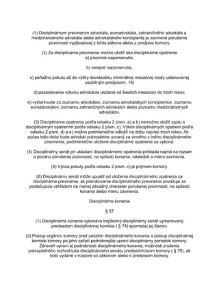 (1) Disciplinárnym previnením advokáta, euroadvokáta, zahraničného advokáta a
medzinárodného advokáta alebo advokátskeho koncipienta je zavinené porušenie
povinnosti vyplývajúcej z tohto zákona alebo z predpisu komory.
(2) Za disciplinárne previnenie možno uložiť ako disciplinárne opatrenie
a) písomné napomenutie,
b) verejné napomenutie,
c) peňažnú pokutu až do výšky stonásobku minimálnej mesačnej mzdy ustanovenej
osobitným predpisom, 16)
d) pozastavenie výkonu advokácie uložené od šiestich mesiacov do troch rokov,
e) vyčiarknutie zo zoznamu advokátov, zoznamu advokátskych koncipientov, zoznamu
euroadvokátov, zoznamu zahraničných advokátov alebo zoznamu medzinárodných
advokátov.
(3) Disciplinárne opatrenia podľa odseku 2 písm. a) a b) nemožno uložiť spolu s
disciplinárnym opatrením podľa odseku 2 písm. c). Výkon disciplinárnych opatrení podľa
odseku 2 písm. d) a e) možno podmienečne odložiť na dobu najviac troch rokov. Ak
počas tejto doby bude advokát právoplatne uznaný za vinného z iného disciplinárneho
previnenia, podmienečne uložené disciplinárne opatrenie sa vykoná.
(4) Disciplinárny senát pri ukladaní disciplinárneho opatrenia prihliada najmä na rozsah
a povahu porušenej povinnosti, na spôsob konania, následok a mieru zavinenia.
(5) Výnos pokuty podľa odseku 2 písm. c) je príjmom komory.
(6) Disciplinárny senát môže upustiť od uloženia disciplinárneho opatrenia za
disciplinárne previnenie, ak prerokovanie disciplinárneho previnenia považuje za
postačujúce vzhľadom na menej závažný charakter porušenej povinnosti, na spôsob
konania alebo mieru zavinenia.
Disciplinárne konanie
§ 57
(1) Disciplinárne konanie vykonáva trojčlenný disciplinárny senát vymenovaný
predsedom disciplinárnej komisie ( § 74) spomedzi jej členov.
(2) Postup orgánov komory pred začatím disciplinárneho konania a postup disciplinárnej
komisie komory po jeho začatí podrobnejšie upraví disciplinárny poriadok komory.
Zároveň upraví aj podrobnosti disciplinárneho konania, možnosti zrušenia
právoplatného rozhodnutia disciplinárneho senátu predsedníctvom komory ( § 70), ak
bolo vydané v rozpore so zákonom alebo s predpisom komory.

 