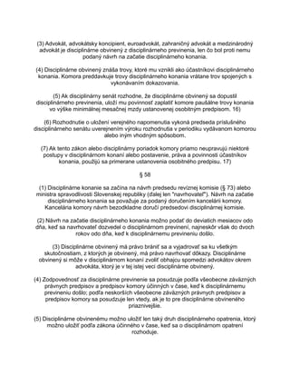 (3) Advokát, advokátsky koncipient, euroadvokát, zahraničný advokát a medzinárodný
advokát je disciplinárne obvinený z disciplinárneho previnenia, len čo bol proti nemu
podaný návrh na začatie disciplinárneho konania.
(4) Disciplinárne obvinený znáša trovy, ktoré mu vznikli ako účastníkovi disciplinárneho
konania. Komora preddavkuje trovy disciplinárneho konania vrátane trov spojených s
vykonávaním dokazovania.
(5) Ak disciplinárny senát rozhodne, že disciplinárne obvinený sa dopustil
disciplinárneho previnenia, uloží mu povinnosť zaplatiť komore paušálne trovy konania
vo výške minimálnej mesačnej mzdy ustanovenej osobitným predpisom. 16)
(6) Rozhodnutie o uložení verejného napomenutia vykoná predseda príslušného
disciplinárneho senátu uverejnením výroku rozhodnutia v periodiku vydávanom komorou
alebo iným vhodným spôsobom.
(7) Ak tento zákon alebo disciplinárny poriadok komory priamo neupravujú niektoré
postupy v disciplinárnom konaní alebo postavenie, práva a povinnosti účastníkov
konania, použijú sa primerane ustanovenia osobitného predpisu. 17)
§ 58
(1) Disciplinárne konanie sa začína na návrh predsedu revíznej komisie (§ 73) alebo
ministra spravodlivosti Slovenskej republiky (ďalej len "navrhovateľ"). Návrh na začatie
disciplinárneho konania sa považuje za podaný doručením kancelárii komory.
Kancelária komory návrh bezodkladne doručí predsedovi disciplinárnej komisie.
(2) Návrh na začatie disciplinárneho konania možno podať do deviatich mesiacov odo
dňa, keď sa navrhovateľ dozvedel o disciplinárnom previnení, najneskôr však do dvoch
rokov odo dňa, keď k disciplinárnemu previneniu došlo.
(3) Disciplinárne obvinený má právo brániť sa a vyjadrovať sa ku všetkým
skutočnostiam, z ktorých je obvinený, má právo navrhovať dôkazy. Disciplinárne
obvinený si môže v disciplinárnom konaní zvoliť obhajcu spomedzi advokátov okrem
advokáta, ktorý je v tej istej veci disciplinárne obvinený.
(4) Zodpovednosť za disciplinárne previnenie sa posudzuje podľa všeobecne záväzných
právnych predpisov a predpisov komory účinných v čase, keď k disciplinárnemu
previneniu došlo; podľa neskorších všeobecne záväzných právnych predpisov a
predpisov komory sa posudzuje len vtedy, ak je to pre disciplinárne obvineného
priaznivejšie.
(5) Disciplinárne obvinenému možno uložiť len taký druh disciplinárneho opatrenia, ktorý
možno uložiť podľa zákona účinného v čase, keď sa o disciplinárnom opatrení
rozhoduje.

 