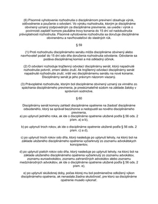 (6) Písomné vyhotovenie rozhodnutia o disciplinárnom previnení obsahuje výrok,
odôvodnenie a poučenie o odvolaní. Vo výroku rozhodnutia, ktorým je disciplinárne
obvinený uznaný zodpovedným za disciplinárne previnenie, sa uvedie i výrok o
povinnosti zaplatiť komore paušálne trovy konania do 15 dní od nadobudnutia
právoplatnosti rozhodnutia. Písomné vyhotovenie rozhodnutia sa doručuje disciplinárne
obvinenému a navrhovateľovi do vlastných rúk.
§ 59
(1) Proti rozhodnutiu disciplinárneho senátu môže disciplinárne obvinený alebo
navrhovateľ podať do 15 dní odo dňa doručenia rozhodnutia odvolanie. Odvolanie sa
podáva disciplinárnej komisii a má odkladný účinok.
(2) O odvolaní rozhoduje trojčlenný odvolací disciplinárny senát, ktorý napadnuté
rozhodnutie potvrdí, zmení alebo zruší. Ak trojčlenný odvolací disciplinárny senát
napadnuté rozhodnutie zruší, vráti vec disciplinárnemu senátu na nové konanie.
Disciplinárny senát je jeho právnym názorom viazaný.
(3) Právoplatné rozhodnutie, ktorým bol disciplinárne obvinený uznaný za vinného zo
spáchania disciplinárneho previnenia, je preskúmateľné súdom na základe žaloby v
správnom súdnictve.
§ 60
Disciplinárny senát komory zahladí disciplinárne opatrenie na žiadosť disciplinárne
odsúdeného, ktorý sa správal bezúhonne a nedopustil sa nového disciplinárneho
previnenia,
a) po uplynutí jedného roka, ak ide o disciplinárne opatrenie uložené podľa § 56 ods. 2
písm. a) a b),
b) po uplynutí troch rokov, ak ide o disciplinárne opatrenie uložené podľa § 56 ods. 2
písm. c) a d),
c) po uplynutí troch rokov odo dňa, ktorý nasleduje po uplynutí lehoty, na ktorú bol na
základe uloženého disciplinárneho opatrenia vyčiarknutý zo zoznamu advokátskych
koncipientov,
d) po uplynutí piatich rokov odo dňa, ktorý nasleduje po uplynutí lehoty, na ktorú bol na
základe uloženého disciplinárneho opatrenia vyčiarknutý zo zoznamu advokátov,
zoznamu euroadvokátov, zoznamu zahraničných advokátov alebo zoznamu
medzinárodných advokátov, ak ide o disciplinárne opatrenie uložené podľa § 56 ods. 2
písm. e),
e) po uplynutí skúšobnej doby, počas ktorej mu bol podmienečne odložený výkon
disciplinárneho opatrenia, ak nenastala žiadna skutočnosť, pre ktorú sa disciplinárne
opatrenie muselo vykonať.

 