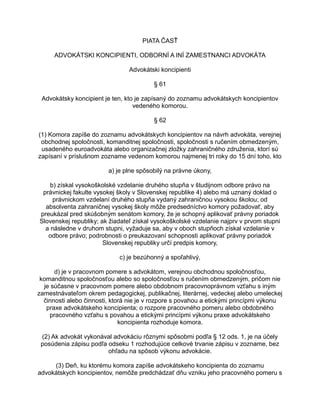 PIATA ČASŤ
ADVOKÁTSKI KONCIPIENTI, ODBORNÍ A INÍ ZAMESTNANCI ADVOKÁTA
Advokátski koncipienti
§ 61
Advokátsky koncipient je ten, kto je zapísaný do zoznamu advokátskych koncipientov
vedeného komorou.
§ 62
(1) Komora zapíše do zoznamu advokátskych koncipientov na návrh advokáta, verejnej
obchodnej spoločnosti, komanditnej spoločnosti, spoločnosti s ručením obmedzeným,
usadeného euroadvokáta alebo organizačnej zložky zahraničného združenia, ktorí sú
zapísaní v príslušnom zozname vedenom komorou najmenej tri roky do 15 dní toho, kto
a) je plne spôsobilý na právne úkony,
b) získal vysokoškolské vzdelanie druhého stupňa v študijnom odbore právo na
právnickej fakulte vysokej školy v Slovenskej republike 4) alebo má uznaný doklad o
právnickom vzdelaní druhého stupňa vydaný zahraničnou vysokou školou; od
absolventa zahraničnej vysokej školy môže predsedníctvo komory požadovať, aby
preukázal pred skúšobným senátom komory, že je schopný aplikovať právny poriadok
Slovenskej republiky; ak žiadateľ získal vysokoškolské vzdelanie najprv v prvom stupni
a následne v druhom stupni, vyžaduje sa, aby v oboch stupňoch získal vzdelanie v
odbore právo; podrobnosti o preukazovaní schopnosti aplikovať právny poriadok
Slovenskej republiky určí predpis komory,
c) je bezúhonný a spoľahlivý,
d) je v pracovnom pomere s advokátom, verejnou obchodnou spoločnosťou,
komanditnou spoločnosťou alebo so spoločnosťou s ručením obmedzeným, pričom nie
je súčasne v pracovnom pomere alebo obdobnom pracovnoprávnom vzťahu s iným
zamestnávateľom okrem pedagogickej, publikačnej, literárnej, vedeckej alebo umeleckej
činnosti alebo činnosti, ktorá nie je v rozpore s povahou a etickými princípmi výkonu
praxe advokátskeho koncipienta; o rozpore pracovného pomeru alebo obdobného
pracovného vzťahu s povahou a etickými princípmi výkonu praxe advokátskeho
koncipienta rozhoduje komora.
(2) Ak advokát vykonával advokáciu rôznymi spôsobmi podľa § 12 ods. 1, je na účely
posúdenia zápisu podľa odseku 1 rozhodujúce celkové trvanie zápisu v zozname, bez
ohľadu na spôsob výkonu advokácie.
(3) Deň, ku ktorému komora zapíše advokátskeho koncipienta do zoznamu
advokátskych koncipientov, nemôže predchádzať dňu vzniku jeho pracovného pomeru s

 