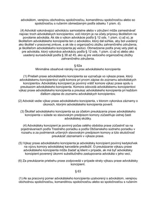advokátom, verejnou obchodnou spoločnosťou, komanditnou spoločnosťou alebo so
spoločnosťou s ručením obmedzeným podľa odseku 1 písm. d).
(4) Advokát vykonávajúci advokáciu samostatne alebo v združení môže zamestnávať
najviac troch advokátskych koncipientov, voči ktorým je na účely prípravy školiteľom na
povolanie advokáta. Ak ide o výkon advokácie podľa § 12 ods. 1 písm. c) až e), je
školiteľom advokátskeho koncipienta ten z advokátov, ktorý dal súhlas, aby bol uvedený
ako školiteľ v pracovnej zmluve, a ak ide o organizačnú zložku zahraničného združenia,
je školiteľom advokátskeho koncipienta jej vedúci. Obmedzenie podľa prvej vety platí aj
pre advokáta, ktorý vykonáva advokáciu podľa § 12 ods. 1 písm. c) až e) alebo ako
usadený euroadvokát podľa § 38 až 45, ako aj pre vedúceho organizačnej zložky
zahraničného združenia.
§ 62a
Minimálne obsahové nároky na prax advokátskeho koncipienta
(1) Priebeh praxe advokátskeho koncipienta sa vyznačuje vo výkaze praxe, ktorý
advokátskemu koncipientovi vydá komora pri prvom zápise do zoznamu advokátskych
koncipientov. Advokátsky koncipient je povinný vrátiť komore výkaz praxe spolu s
preukazom advokátskeho koncipienta. Komora odovzdá advokátskemu koncipientovi
výkaz praxe advokátskeho koncipienta a preukaz advokátskeho koncipienta pri každom
ďalšom zápise do zoznamu advokátskych koncipientov.
(2) Advokát vedie výkaz praxe advokátskeho koncipienta, v ktorom vykonáva záznamy o
úkonoch, ktorými advokátskeho koncipienta poveril.
(3) Školiteľ advokátskeho koncipienta sa za účelom preukázania praxe advokátskeho
koncipienta v súlade so stavovským predpisom komory zúčastňuje ústnej časti
advokátskej skúšky.
(4) Advokátsky koncipient je povinný počas celého obdobia praxe zúčastniť sa na
pojednávaniach podľa Trestného poriadku a podľa Občianskeho súdneho poriadku v
rozsahu a za podmienok určených stavovským predpisom komory a túto skutočnosť
preukázať záznamami v výkaze praxe.
(5) Výkaz praxe advokátskeho koncipienta je advokátsky koncipient povinný kedykoľvek
na výzvu komory advokátskej kancelárie predložiť. O preukázanie výkazu praxe
advokátskeho koncipienta môže žiadať aj klient v prípade, ak má byť advokátsky
koncipient poverený úkonmi substitučného zastupovania advokáta v jeho veci.
(6) Za preukázanie priebehu praxe zodpovedá v prípade straty výkazu praxe advokátsky
koncipient.
§ 63
(1) Ak sa pracovný pomer advokátskeho koncipienta uzatvorený s advokátom, verejnou
obchodnou spoločnosťou, komanditnou spoločnosťou alebo so spoločnosťou s ručením

 