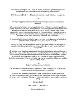 obmedzeným podľa § 62 ods. 1 písm. d) skončil, komora ho vyčiarkne zo zoznamu
advokátskych koncipientov ku dňu skončenia pracovného pomeru.
(2) Ustanovenia § 7, 8, 10 a 28 platia primerane aj pre advokátskeho koncipienta.
§ 64
(1) Pracovný pomer advokátskeho koncipienta sa spravuje pracovnoprávnymi
predpismi.
(2) Advokátsky koncipient vykonáva pod vedením a dohľadom advokáta, spoločníka
verejnej obchodnej spoločnosti, komplementára komanditnej spoločnosti alebo konateľa
spoločnosti s ručením obmedzeným právnu prax, ktorej účelom je nadobudnúť
vedomosti a osvojiť si skúsenosti potrebné na výkon advokácie. Počas tejto praxe je
advokát oprávnený poveriť advokátskeho koncipienta vykonaním jednotlivých úkonov
právnych služieb, ktoré advokátsky koncipient robí samostatne.
(3) Advokátsky koncipient je pri výkone právnej praxe povinný postupovať v súlade s
týmto zákonom, predpismi komory a s pokynmi advokáta.
(4) Komora môže prispieť advokátovi, verejnej obchodnej spoločnosti, komanditnej
spoločnosti alebo spoločnosti s ručením obmedzeným na výchovu advokátskeho
koncipienta.
(5) Advokát, verejná obchodná spoločnosť, komanditná spoločnosť alebo spoločnosť s
ručením obmedzeným, ktorá zamestnáva advokátskeho koncipienta, je povinná vytvárať
také pracovné podmienky, ktoré advokátskemu koncipientovi umožnia riadnu prípravu
na povolanie advokáta. Advokátskemu koncipientovi sa umožní najmä účasť na
školeniach usporiadaných komorou, riadna príprava na advokátsku skúšku, ako aj účasť
na advokátskej skúške.
§ 65
Odborní a iní zamestnanci advokáta
(1) Advokát má právo zamestnávať odborných a iných zamestnancov. Ich pracovné
pomery sa spravujú pracovnoprávnymi predpismi.
(2) Advokát je oprávnený odborných a iných zamestnancov poveriť vykonaním
jednotlivých úkonov právnych služieb, ktoré robia samostatne; odborný zamestnanec
nie je oprávnený zastupovať klienta pred súdom, prokuratúrou alebo orgánom verejnej
správy.
ŠIESTA ČASŤ
ORGANIZÁCIA ADVOKÁTOV
Komora a jej orgány

 