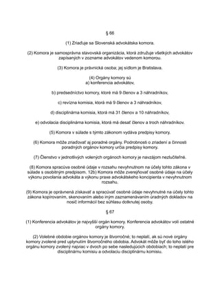 § 66
(1) Zriaďuje sa Slovenská advokátska komora.
(2) Komora je samosprávna stavovská organizácia, ktorá združuje všetkých advokátov
zapísaných v zozname advokátov vedenom komorou.
(3) Komora je právnická osoba; jej sídlom je Bratislava.
(4) Orgány komory sú
a) konferencia advokátov,
b) predsedníctvo komory, ktoré má 9 členov a 3 náhradníkov,
c) revízna komisia, ktorá má 9 členov a 3 náhradníkov,
d) disciplinárna komisia, ktorá má 31 členov a 10 náhradníkov,
e) odvolacia disciplinárna komisia, ktorá má desať členov a troch náhradníkov.
(5) Komora v súlade s týmto zákonom vydáva predpisy komory.
(6) Komora môže zriaďovať aj poradné orgány. Podrobnosti o zriadení a činnosti
poradných orgánov komory určia predpisy komory.
(7) Členstvo v jednotlivých volených orgánoch komory je navzájom nezlučiteľné.
(8) Komora spracúva osobné údaje v rozsahu nevyhnutnom na účely tohto zákona v
súlade s osobitným predpisom. 12b) Komora môže zverejňovať osobné údaje na účely
výkonu povolania advokáta a výkonu praxe advokátskeho koncipienta v nevyhnutnom
rozsahu.
(9) Komora je oprávnená získavať a spracúvať osobné údaje nevyhnutné na účely tohto
zákona kopírovaním, skenovaním alebo iným zaznamenávaním úradných dokladov na
nosič informácií bez súhlasu dotknutej osoby.
§ 67
(1) Konferencia advokátov je najvyšší orgán komory. Konferencia advokátov volí ostatné
orgány komory.
(2) Volebné obdobie orgánov komory je štvorročné; to neplatí, ak sú nové orgány
komory zvolené pred uplynutím štvorročného obdobia. Advokát môže byť do toho istého
orgánu komory zvolený najviac v dvoch po sebe nasledujúcich obdobiach; to neplatí pre
disciplinárnu komisiu a odvolaciu disciplinárnu komisiu.

 
