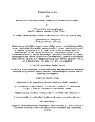 Predsedníctvo komory
§ 70
Predsedníctvo komory riadi činnosť komory medzi konferenciami advokátov.
§ 71
(1) Predsedníctvo komory rozhoduje o
a) určení zástupcu advokáta podľa § 17 ods. 1,
b) všetkých veciach podľa tohto zákona, ak o nich nerozhodujú iné orgány komory.
(2) Predsedníctvo komory ďalej
a) zvoláva konferenciu advokátov,
b) vedie zoznam advokátov, zoznam euroadvokátov, zoznam zahraničných advokátov,
zoznam medzinárodných advokátov, zoznam združení, zoznam verejných obchodných
spoločností, zoznam komanditných spoločností, zoznam spoločností s ručením
obmedzeným, zoznam zahraničných združení, zoznam organizačných zložiek
zahraničných združení, a zoznam advokátskych koncipientov, vykonáva v nich zápisy a
oznamuje príslušnej komore zápis usadeného euroadvokáta, zahraničného advokáta a
medzinárodného advokáta alebo odopretie jeho zápisu do zoznamu advokátov komory,
ako aj ďalšie zmeny v jeho postavení v Slovenskej republike,
c) hospodári so sociálnym fondom komory,
d) schvaľuje skúšobný poriadok na advokátske skúšky a skúšky spôsobilosti, vymenúva
členov skúšobných komisií z radov advokátov, sudcov alebo prokurátorov a ďalších
odborníkov právnej praxe,
e) spravuje majetok komory,
f) zastupuje, chráni a presadzuje záujmy advokátov vo všetkých oblastiach,
g) pravidelne informuje advokátov o činnosti komory; na tento účel zabezpečuje
študijnú, publikačnú, dokumentačnú a informačnú činnosť,
h) spolupracuje s príslušnou komorou pri plnení povinností podľa tohto zákona,
i) vykonáva ďalšiu činnosť podľa tohto zákona, ak nepatrí iným orgánom komory,
j) vydáva vestník komory,
k) vydáva záväzné potvrdenie o forme výkonu advokácie podľa § 12 tohto zákona a o
skutočnosti, či advokát je samostatne zárobkovo činnou osobou podľa osobitného
predpisu.

 