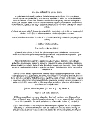 a) je plne spôsobilý na právne úkony,
b) získal vysokoškolské vzdelanie druhého stupňa v študijnom odbore právo na
právnickej fakulte vysokej školy v Slovenskej republike 4) alebo má uznaný doklad o
vysokoškolskom právnickom vzdelaní druhého stupňa vydaný zahraničnou vysokou
školou; ak žiadateľ získal vysokoškolské vzdelanie najprv v prvom stupni a následne v
druhom stupni, vyžaduje sa, aby v oboch stupňoch získal vzdelanie v študijnom odbore
právo,
c) získal najmenej päťročnú prax ako advokátsky koncipient s minimálnymi obsahovými
nárokmi podľa § 62a; priebeh praxe sa preukazuje výkazom praxe,
d) absolvoval vzdelávanie v rozsahu a za podmienok určených stavovským predpisom
komory,
e) zložil advokátsku skúšku,
f) je bezúhonný a spoľahlivý,
g) nemá právoplatne uložené disciplinárne opatrenie vyčiarknutie zo zoznamu
advokátov alebo disciplinárne opatrenie vyčiarknutie zo zoznamu koncipientov [ § 56
ods. 2 písm. e)],
h) nemá uložené disciplinárne opatrenie vyčiarknutie zo zoznamu komerčných
právnikov, disciplinárne opatrenie zbavenie notárskeho úradu, disciplinárne opatrenie
zbavenie výkonu exekútorského úradu, disciplinárne opatrenie zbavenie výkonu funkcie
prokurátora alebo disciplinárne opatrenie odvolanie z funkcie sudcu podľa osobitných
predpisov, 5)
i) nie je v čase zápisu v pracovnom pomere alebo v obdobnom pracovnom vzťahu
okrem pedagogickej, publikačnej, literárnej, vedeckej alebo umeleckej činnosti, činnosti
člena poradného orgánu vlády Slovenskej republiky alebo činnosti, ktorá nie je v rozpore
s povahou a etickými princípmi advokátskeho povolania; o rozpore pracovného pomeru
alebo obdobného pracovného vzťahu s povahou a etickými princípmi advokátskeho
povolania rozhoduje komora,
j) splnil povinnosti podľa § 12 ods. 3, § 27 a § 28 ods.1,
k) zložil sľub podľa odseku 6.
(2) Komora zapíše do zoznamu advokátov do dvoch mesiacov odo dňa doručenia
písomnej žiadosti a po zložení sľubu aj profesorov a docentov vysokých škôl v odbore
právo, ktorí preukážu, že splnili podmienky podľa odseku 1 písm. a), b), f) až j).
(3) Za bezúhonného sa na účely tohto zákona nepovažuje ten, kto bol právoplatne
odsúdený za úmyselný trestný čin, a ak ide o obzvlášť závažný zločin, trestný čin
zneužívania právomoci verejného činiteľa, trestný čin prijímania úplatku, trestný čin

 