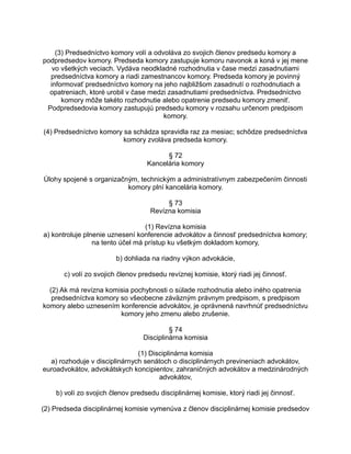 (3) Predsedníctvo komory volí a odvoláva zo svojich členov predsedu komory a
podpredsedov komory. Predseda komory zastupuje komoru navonok a koná v jej mene
vo všetkých veciach. Vydáva neodkladné rozhodnutia v čase medzi zasadnutiami
predsedníctva komory a riadi zamestnancov komory. Predseda komory je povinný
informovať predsedníctvo komory na jeho najbližšom zasadnutí o rozhodnutiach a
opatreniach, ktoré urobil v čase medzi zasadnutiami predsedníctva. Predsedníctvo
komory môže takéto rozhodnutie alebo opatrenie predsedu komory zmeniť.
Podpredsedovia komory zastupujú predsedu komory v rozsahu určenom predpisom
komory.
(4) Predsedníctvo komory sa schádza spravidla raz za mesiac; schôdze predsedníctva
komory zvoláva predseda komory.
§ 72
Kancelária komory
Úlohy spojené s organizačným, technickým a administratívnym zabezpečením činnosti
komory plní kancelária komory.
§ 73
Revízna komisia
(1) Revízna komisia
a) kontroluje plnenie uznesení konferencie advokátov a činnosť predsedníctva komory;
na tento účel má prístup ku všetkým dokladom komory,
b) dohliada na riadny výkon advokácie,
c) volí zo svojich členov predsedu revíznej komisie, ktorý riadi jej činnosť.
(2) Ak má revízna komisia pochybnosti o súlade rozhodnutia alebo iného opatrenia
predsedníctva komory so všeobecne záväzným právnym predpisom, s predpisom
komory alebo uznesením konferencie advokátov, je oprávnená navrhnúť predsedníctvu
komory jeho zmenu alebo zrušenie.
§ 74
Disciplinárna komisia
(1) Disciplinárna komisia
a) rozhoduje v disciplinárnych senátoch o disciplinárnych previneniach advokátov,
euroadvokátov, advokátskych koncipientov, zahraničných advokátov a medzinárodných
advokátov,
b) volí zo svojich členov predsedu disciplinárnej komisie, ktorý riadi jej činnosť.
(2) Predseda disciplinárnej komisie vymenúva z členov disciplinárnej komisie predsedov

 