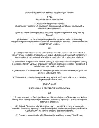 disciplinárnych senátov a členov disciplinárnych senátov.
§ 74a
Odvolacia disciplinárna komisia
(1) Odvolacia disciplinárna komisia
a) rozhoduje v trojčlenných odvolacích disciplinárnych senátoch o odvolaniach v
disciplinárnych konaniach,
b) volí zo svojich členov predsedu odvolacej disciplinárnej komisie, ktorý riadi jej
činnosť.
(2) Predseda odvolacej disciplinárnej komisie vymenúva z členov odvolacej
disciplinárnej komisie predsedov odvolacích disciplinárnych senátov a členov odvolacích
disciplinárnych senátov.
§ 75
(1) Predpisy komory, uznesenia konferencie advokátov a uznesenia predsedníctva
komory prijaté v súlade s týmto zákonom sú pre advokátov, advokátskych koncipientov,
euroadvokátov, zahraničných advokátov a medzinárodných advokátov záväzné.
(2) Podrobnosti o organizácii a činnosti komory, o organizácii a činnosti orgánov komory
a kancelárie komory upravuje organizačný poriadok a rokovací poriadok. Podrobnosti o
voľbách upravuje volebný poriadok.
(3) Na konanie podľa tohto zákona sa nepoužijú ustanovenia osobitného predpisu, 20)
ak nie je ustanovené inak.
(4) Vykonateľné rozhodnutie orgánu komory vydané podľa tohto zákona je podkladom
pre vykonanie exekúcie. 20a)
SIEDMA ČASŤ
PRECHODNÉ A ZÁVEREČNÉ USTANOVENIA
§ 76
(1) Komora zriadená podľa tohto zákona je právnym nástupcom Slovenskej advokátskej
komory 21) a Komory komerčných právnikov Slovenskej republiky 22) zriadených podľa
doterajších predpisov.
(2) Majetok Slovenskej advokátskej komory 21) a majetok Komory komerčných
právnikov Slovenskej republiky 22) zriadených podľa doterajších predpisov prechádza k
1. januáru 2004 na komoru zriadenú podľa tohto zákona.
(3) Práva a povinnosti doterajšej Slovenskej advokátskej komory 21) a Komory

 