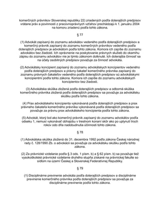 komerčných právnikov Slovenskej republiky 22) zriadených podľa doterajších predpisov
vrátane práv a povinností z pracovnoprávnych vzťahov prechádzajú k 1. januáru 2004
na komoru zriadenú podľa tohto zákona.
§ 77
(1) Advokát zapísaný do zoznamu advokátov vedeného podľa doterajších predpisov a
komerčný právnik zapísaný do zoznamu komerčných právnikov vedeného podľa
doterajších predpisov je advokátom podľa tohto zákona. Komora ich zapíše do zoznamu
advokátov bez žiadosti. Ich oprávnenie na poskytovanie právnych služieb do okamihu
zápisu do zoznamu advokátov nie je týmto zákonom dotknuté. Ich doterajšia činnosť sa
na účely osobitných predpisov považuje za činnosť advokáta.
(2) Advokátsky koncipient zapísaný do zoznamu advokátskych koncipientov vedeného
podľa doterajších predpisov a právny čakateľ komerčného právnika zapísaný do
zoznamu právnych čakateľov vedeného podľa doterajších predpisov sú advokátskymi
koncipientmi podľa tohto zákona. Komora ich zapíše do zoznamu advokátskych
koncipientov bez žiadosti.
(3) Advokátska skúška zložená podľa doterajších predpisov a odborná skúška
komerčného právnika zložená podľa doterajších predpisov sa považuje za advokátsku
skúšku podľa tohto zákona.
(4) Prax advokátskeho koncipienta vykonávaná podľa doterajších predpisov a prax
právneho čakateľa komerčného právnika vykonávaná podľa doterajších predpisov sa
považuje za právnu prax advokátskeho koncipienta podľa tohto zákona.
(5) Advokát, ktorý bol ako komerčný právnik zapísaný do zoznamu advokátov podľa
odseku 1, nemusí vykonávať obhajobu v trestnom konaní skôr ako po uplynutí troch
rokov odo dňa nadobudnutia účinnosti tohto zákona.
§ 78
(1) Advokátska skúška zložená do 31. decembra 1992 podľa zákona Českej národnej
rady č. 128/1990 Zb. o advokácii sa považuje za advokátsku skúšku podľa tohto
zákona.
(2) Za právnické vzdelanie podľa § 3 ods. 1 písm. b) a § 62 písm. b) sa považuje tiež
vysokoškolské právnické vzdelanie druhého stupňa získané na právnickej fakulte so
sídlom na území Českej a Slovenskej Federatívnej Republiky.
§ 79
(1) Disciplinárne previnenie advokáta podľa doterajších predpisov a disciplinárne
previnenie komerčného právnika podľa doterajších predpisov sa považuje za
disciplinárne previnenie podľa tohto zákona.

 