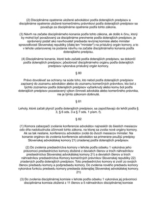 (2) Disciplinárne opatrenie uložené advokátovi podľa doterajších predpisov a
disciplinárne opatrenie uložené komerčnému právnikovi podľa doterajších predpisov sa
považuje za disciplinárne opatrenie podľa tohto zákona.
(3) Návrh na začatie disciplinárneho konania podľa tohto zákona, ak došlo k činu, ktorý
by mohol byť považovaný za disciplinárne previnenie podľa doterajších predpisov, je
oprávnený podať ako navrhovateľ predseda revíznej komisie alebo minister
spravodlivosti Slovenskej republiky (ďalej len "minister") na príslušný orgán komory, a to
v lehote ustanovenej na podanie návrhu na začatie disciplinárneho konania podľa
doterajšieho predpisu.
(4) Disciplinárne konanie, ktoré bolo začaté podľa doterajších predpisov, sa dokončí
podľa doterajších predpisov; pôsobnosť disciplinárneho orgánu podľa doterajších
predpisov vykonáva príslušný orgán komory.
§ 80
Právo dovolávať sa ochrany na súde toho, kto nebol podľa doterajších predpisov
zapísaný do zoznamu advokátov alebo do zoznamu komerčných právnikov, kto bol z
týchto zoznamov podľa doterajších predpisov vyčiarknutý alebo komu bol podľa
doterajších predpisov pozastavený výkon činnosti advokáta alebo komerčného právnika,
nie je týmto zákonom dotknuté.
§ 81
Lehoty, ktoré začali plynúť podľa doterajších predpisov, sa započítavajú do lehôt podľa §
3, § 6 ods. 3 a § 7 ods. 1 písm. f).
§ 82
(1) Komora zabezpečí zvolanie konferencie advokátov najneskôr do šiestich mesiacov
odo dňa nadobudnutia účinnosti tohto zákona, na ktorej sa zvolia nové orgány komory.
Ak sa tak nestane, konferenciu advokátov zvolá do dvoch mesiacov minister. Na
konanie orgánov do zvolenia konferencie advokátov sa primerane použijú predpisy
Slovenskej advokátskej komory 21) zriadenej podľa doterajších predpisov.
(2) Do zvolenia predsedníctva komory v lehote podľa odseku 1 vykonáva jeho
právomoci predsedníctvo komory zložené z deviatich členov a troch náhradníkov
predsedníctva Slovenskej advokátskej komory 21) a deviatich členov a troch
náhradníkov predsedníctva Komory komerčných právnikov Slovenskej republiky 22)
zriadených podľa doterajších predpisov. Toto predsedníctvo komory si zvolí zo svojich
členov predsedu komory a podpredsedu komory. Do zvolenia nového predsedu komory
vykonáva funkciu predsedu komory predseda doterajšej Slovenskej advokátskej komory.
21)
(3) Do zvolenia disciplinárnej komisie v lehote podľa odseku 1 vykonáva jej právomoci
disciplinárna komisia zložená z 11 členov a 5 náhradníkov disciplinárnej komisie

 