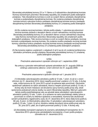 Slovenskej advokátskej komory 21) a 11 členov a 5 náhradníkov disciplinárnej komisie
Komory komerčných právnikov Slovenskej republiky 22) zriadených podľa doterajších
predpisov. Táto disciplinárna komisia si zvolí zo svojich členov predsedu disciplinárnej
komisie a podpredsedu disciplinárnej komisie. Do zvolenia predsedu disciplinárnej
komisie komory vykonáva funkciu predsedu disciplinárnej komisie komory predseda
disciplinárnej komisie Slovenskej advokátskej komory 21) zriadenej podľa doterajších
predpisov.
(4) Do zvolenia revíznej komisie v lehote podľa odseku 1 vykonáva jej právomoci
revízna komisia zložená z deviatich členov a troch náhradníkov revíznej komisie
Slovenskej advokátskej komory 21) a deviatich členov a troch náhradníkov dozornej
rady Komory komerčných právnikov Slovenskej republiky 22) zriadených podľa
doterajších predpisov. Táto revízna komisia si zvolí zo svojich členov predsedu revíznej
komisie a podpredsedu revíznej komisie. Do zvolenia nového predsedu revíznej komisie
komory vykonáva funkciu predsedu revíznej komisie komory predseda revíznej komisie
Slovenskej advokátskej komory 21) zriadenej podľa doterajších predpisov.
(5) Na konanie orgánov uvedených v odsekoch 2 až 4 sa do ich zvolenia konferenciou
advokátov primerane použijú predpisy Slovenskej advokátskej komory 21) zriadenej
podľa doterajších predpisov.
§ 82a
Prechodné ustanovenie k úpravám účinným od 1. septembra 2009
Na zmluvy o prevode nehnuteľností spísané advokátom do 31. augusta 2009 sa
vzťahujú ustanovenia zákona v znení účinnom do 31. augusta 2009.
§ 82b
Prechodné ustanovenia k úpravám účinným od 1. januára 2013
(1) Advokáta vykonávajúceho advokáciu podľa § 12 ods. 1 písm. b) až e) v znení
účinnom do 31. decembra 2012, ktorý nespĺňa povinnosť uvedenú v § 12 ods. 4 druhej
vete, môže komora do 30. júna 2013 vyzvať na splnenie tejto povinnosti. Obchodná
spoločnosť založená na výkon advokácie, ktorá si nesplní povinnosť podľa § 12 ods. 4
druhej vety do troch mesiacov od doručenia výzvy komory podľa prvej vety, stratí
oprávnenie poskytovať právne služby na území Slovenskej republiky. Márnym uplynutím
lehoty podľa predchádzajúcej vety sa advokát stane advokátom vykonávajúcim
advokáciu podľa § 12 ods. 1 písm. a) a súčasne na neho prechádzajú všetky práva a
povinnosti vo vzťahu ku klientovi spoločne a nerozdielne. Komora túto skutočnosť
oznámi príslušnému registrovému súdu do 31. decembra 2013, ktorý ďalej koná podľa §
68 ods. 6 písm. b) Obchodného zákonníka. O advokátovi vykonávajúcom advokáciu
podľa § 12 ods. 1 písm. b) až e), ktorému nebola doručená výzva podľa prvej vety do
30. júna 2013, platí, že si splnil povinnosť podľa § 12 ods. 4 druhej vety.
(2) Advokátsky koncipient zapísaný do zoznamu advokátskych koncipientov do 31.
decembra 2012 vykoná prax advokátskeho koncipienta v trvaní podľa predpisu
účinného do 31. decembra 2012.

 