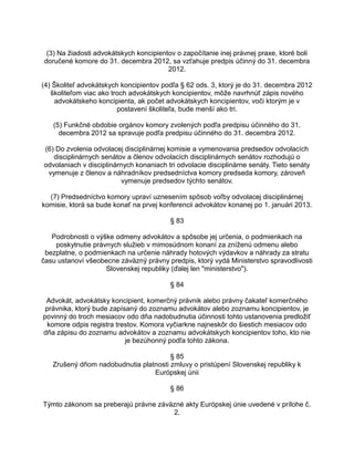 (3) Na žiadosti advokátskych koncipientov o započítanie inej právnej praxe, ktoré boli
doručené komore do 31. decembra 2012, sa vzťahuje predpis účinný do 31. decembra
2012.
(4) Školiteľ advokátskych koncipientov podľa § 62 ods. 3, ktorý je do 31. decembra 2012
školiteľom viac ako troch advokátskych koncipientov, môže navrhnúť zápis nového
advokátskeho koncipienta, ak počet advokátskych koncipientov, voči ktorým je v
postavení školiteľa, bude menší ako tri.
(5) Funkčné obdobie orgánov komory zvolených podľa predpisu účinného do 31.
decembra 2012 sa spravuje podľa predpisu účinného do 31. decembra 2012.
(6) Do zvolenia odvolacej disciplinárnej komisie a vymenovania predsedov odvolacích
disciplinárnych senátov a členov odvolacích disciplinárnych senátov rozhodujú o
odvolaniach v disciplinárnych konaniach tri odvolacie disciplinárne senáty. Tieto senáty
vymenuje z členov a náhradníkov predsedníctva komory predseda komory, zároveň
vymenuje predsedov týchto senátov.
(7) Predsedníctvo komory upraví uznesením spôsob voľby odvolacej disciplinárnej
komisie, ktorá sa bude konať na prvej konferencii advokátov konanej po 1. januári 2013.
§ 83
Podrobnosti o výške odmeny advokátov a spôsobe jej určenia, o podmienkach na
poskytnutie právnych služieb v mimosúdnom konaní za zníženú odmenu alebo
bezplatne, o podmienkach na určenie náhrady hotových výdavkov a náhrady za stratu
času ustanoví všeobecne záväzný právny predpis, ktorý vydá Ministerstvo spravodlivosti
Slovenskej republiky (ďalej len "ministerstvo").
§ 84
Advokát, advokátsky koncipient, komerčný právnik alebo právny čakateľ komerčného
právnika, ktorý bude zapísaný do zoznamu advokátov alebo zoznamu koncipientov, je
povinný do troch mesiacov odo dňa nadobudnutia účinnosti tohto ustanovenia predložiť
komore odpis registra trestov. Komora vyčiarkne najneskôr do šiestich mesiacov odo
dňa zápisu do zoznamu advokátov a zoznamu advokátskych koncipientov toho, kto nie
je bezúhonný podľa tohto zákona.
§ 85
Zrušený dňom nadobudnutia platnosti zmluvy o pristúpení Slovenskej republiky k
Európskej únii
§ 86
Týmto zákonom sa preberajú právne záväzné akty Európskej únie uvedené v prílohe č.
2.

 