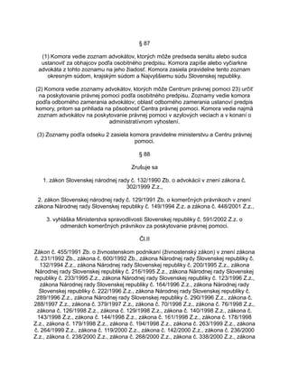 § 87
(1) Komora vedie zoznam advokátov, ktorých môže predseda senátu alebo sudca
ustanoviť za obhajcov podľa osobitného predpisu. Komora zapíše alebo vyčiarkne
advokáta z tohto zoznamu na jeho žiadosť. Komora zasiela pravidelne tento zoznam
okresným súdom, krajským súdom a Najvyššiemu súdu Slovenskej republiky.
(2) Komora vedie zoznamy advokátov, ktorých môže Centrum právnej pomoci 23) určiť
na poskytovanie právnej pomoci podľa osobitného predpisu. Zoznamy vedie komora
podľa odborného zamerania advokátov; oblasť odborného zamerania ustanoví predpis
komory, pritom sa prihliada na pôsobnosť Centra právnej pomoci. Komora vedie najmä
zoznam advokátov na poskytovanie právnej pomoci v azylových veciach a v konaní o
administratívnom vyhostení.
(3) Zoznamy podľa odseku 2 zasiela komora pravidelne ministerstvu a Centru právnej
pomoci.
§ 88
Zrušuje sa
1. zákon Slovenskej národnej rady č. 132/1990 Zb. o advokácii v znení zákona č.
302/1999 Z.z.,
2. zákon Slovenskej národnej rady č. 129/1991 Zb. o komerčných právnikoch v znení
zákona Národnej rady Slovenskej republiky č. 149/1994 Z.z. a zákona č. 448/2001 Z.z.,
3. vyhláška Ministerstva spravodlivosti Slovenskej republiky č. 591/2002 Z.z. o
odmenách komerčných právnikov za poskytovanie právnej pomoci.
Čl.II
Zákon č. 455/1991 Zb. o živnostenskom podnikaní (živnostenský zákon) v znení zákona
č. 231/1992 Zb., zákona č. 600/1992 Zb., zákona Národnej rady Slovenskej republiky č.
132/1994 Z.z., zákona Národnej rady Slovenskej republiky č. 200/1995 Z.z., zákona
Národnej rady Slovenskej republiky č. 216/1995 Z.z., zákona Národnej rady Slovenskej
republiky č. 233/1995 Z.z., zákona Národnej rady Slovenskej republiky č. 123/1996 Z.z.,
zákona Národnej rady Slovenskej republiky č. 164/1996 Z.z., zákona Národnej rady
Slovenskej republiky č. 222/1996 Z.z., zákona Národnej rady Slovenskej republiky č.
289/1996 Z.z., zákona Národnej rady Slovenskej republiky č. 290/1996 Z.z., zákona č.
288/1997 Z.z., zákona č. 379/1997 Z.z., zákona č. 70/1998 Z.z., zákona č. 76/1998 Z.z.,
zákona č. 126/1998 Z.z., zákona č. 129/1998 Z.z., zákona č. 140/1998 Z.z., zákona č.
143/1998 Z.z., zákona č. 144/1998 Z.z., zákona č. 161/1998 Z.z., zákona č. 178/1998
Z.z., zákona č. 179/1998 Z.z., zákona č. 194/1998 Z.z., zákona č. 263/1999 Z.z., zákona
č. 264/1999 Z.z., zákona č. 119/2000 Z.z., zákona č. 142/2000 Z.z., zákona č. 236/2000
Z.z., zákona č. 238/2000 Z.z., zákona č. 268/2000 Z.z., zákona č. 338/2000 Z.z., zákona

 