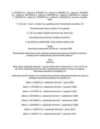 č. 223/2001 Z.z., zákona č. 279/2001 Z.z., zákona č. 488/2001 Z.z., zákona č. 554/2001
Z.z., zákona č. 261/2002 Z.z., zákona č. 284/2002 Z.z., zákona č. 506/2002 Z.z. zákona
č. 190/2003 Z.z., zákona č. 219/2003 Z.z. a zákona č. 423/2003 Z.z. sa mení a dopĺňa
takto:
1. V § 3 ods. 1 písm. c) bode 3 sa vypúšťajú slová "komerčných právnikov, 5)".
Poznámka pod čiarou k odkazu 5 sa vypúšťa.
2. V § 3 sa odsek 2 dopĺňa písmenom zk), ktoré znie:
"zk) poskytovanie právnych služieb za odmenu.".
3. Za § 80d sa vkladá § 80e, ktorý vrátane nadpisu znie:
"§ 80e
Prechodné ustanovenie účinné od 1. januára 2004
Živnostenské oprávnenia, ktoré umožňujú poskytovanie právnych služieb za odmenu,
zanikajú dňom nadobudnutia účinnosti tohto zákona.".
Čl.III
Účinnosť
Tento zákon nadobúda účinnosť 1. januára 2004 okrem ustanovení čl. I § 31 až 37 a §
84, ktoré nadobúdajú účinnosť dňom nadobudnutia platnosti zmluvy o pristúpení
Slovenskej republiky k Európskej únii.
Ustanovenie § 85 uvedené v čl. I stráca účinnosť dňom nadobudnutia platnosti zmluvy o
pristúpení Slovenskej republiky k Európskej únii.
Zákon č. 8/2005 Z.z. nadobudol účinnosť 1. júlom 2005.
Zákon č. 327/2005 Z.z. nadobudol účinnosť 1. januárom 2006.
Zákon č. 331/2007 Z.z. nadobudol účinnosť 1. augustom 2007.
Zákon č. 297/2008 Z.z. nadobudol účinnosť 1. septembrom 2008.
Zákon č. 451/2008 Z.z. nadobudol účinnosť 1. decembrom 2008.
Zákon č. 304/2009 Z.z. nadobudol účinnosť 1. septembrom 2009.
Zákon č. 136/2010 Z.z. nadobudol účinnosť 1. júnom 2010.
Zákon č. 332/2011 Z.z. nadobudol účinnosť 1. januárom 2011.

 