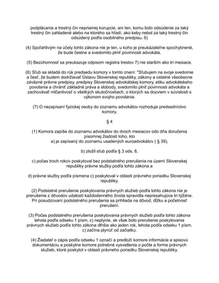 podplácania a trestný čin nepriamej korupcie, ani ten, komu bolo odsúdenie za taký
trestný čin zahladené alebo na ktorého sa hľadí, ako keby nebol za taký trestný čin
odsúdený podľa osobitného predpisu. 6)
(4) Spoľahlivým na účely tohto zákona nie je ten, u koho je preukázateľne spochybnené,
že bude čestne a svedomito plniť povinnosti advokáta.
(5) Bezúhonnosť sa preukazuje odpisom registra trestov 7) nie starším ako tri mesiace.
(6) Sľub sa skladá do rúk predsedu komory v tomto znení: "Sľubujem na svoje svedomie
a česť, že budem dodržiavať Ústavu Slovenskej republiky, zákony a ostatné všeobecne
záväzné právne predpisy, predpisy Slovenskej advokátskej komory, etiku advokátskeho
povolania a chrániť základné práva a slobody, svedomito plniť povinnosti advokáta a
zachovávať mlčanlivosť o všetkých skutočnostiach, o ktorých sa dozviem v súvislosti s
výkonom svojho povolania.
(7) O nezapísaní fyzickej osoby do zoznamu advokátov rozhoduje predsedníctvo
komory.
§4
(1) Komora zapíše do zoznamu advokátov do dvoch mesiacov odo dňa doručenia
písomnej žiadosti toho, kto
a) je zapísaný do zoznamu usadených euroadvokátov ( § 39),
b) zložil sľub podľa § 3 ods. 6,
c) počas troch rokov poskytoval bez podstatného prerušenia na území Slovenskej
republiky právne služby podľa tohto zákona a
d) právne služby podľa písmena c) poskytoval v oblasti právneho poriadku Slovenskej
republiky.
(2) Podstatné prerušenie poskytovania právnych služieb podľa tohto zákona nie je
prerušenie z dôvodov udalostí každodenného života spravidla nepresahujúce tri týždne.
Pri posudzovaní podstatného prerušenia sa prihliada na dôvod, dĺžku a početnosť
prerušení.
(3) Počas podstatného prerušenia poskytovania právnych služieb podľa tohto zákona
lehota podľa odseku 1 písm. c) neplynie, ak však bolo prerušenie poskytovania
právnych služieb podľa tohto zákona dlhšie ako jeden rok, lehota podľa odseku 1 písm.
c) začína plynúť od začiatku.
(4) Žiadateľ o zápis podľa odseku 1 označí a predloží komore informácie a spisovú
dokumentáciu a poskytne komore potrebné vysvetlenia o počte a forme právnych
služieb, ktoré poskytol v oblasti právneho poriadku Slovenskej republiky.

 