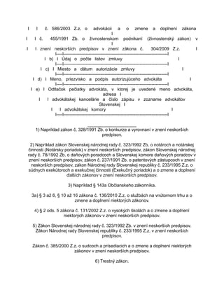 I

I

č. 586/2003 Z.z. o

advokácii a o zmene a doplnení zákona
I
I
I č.
455/1991 Zb. o živnostenskom podnikaní (živnostenský zákon) v
I
I
I znení neskorších predpisov v znení zákona č.
304/2009 Z.z.
I
I----I-----------------------------------------------------------------------I
I b) I Údaj o počte listov zmluvy
I
I----I-----------------------------------------------------------------------I
I c) I Miesto a dátum autorizácie zmluvy
I
I----I-----------------------------------------------------------------------I
I d) I Meno, priezvisko a podpis autorizujúceho advokáta
I
I----I-----------------------------------------------------------------------I
I e) I Odtlačok pečiatky advokáta, v ktorej je uvedené meno advokáta,
adresa I
I
I advokátskej kancelárie a číslo zápisu v zozname advokátov
Slovenskej I
I
I advokátskej komory
I
I----I-----------------------------------------------------------------------I
____________________
1) Napríklad zákon č. 328/1991 Zb. o konkurze a vyrovnaní v znení neskorších
predpisov.
2) Napríklad zákon Slovenskej národnej rady č. 323/1992 Zb. o notároch a notárskej
činnosti (Notársky poriadok) v znení neskorších predpisov, zákon Slovenskej národnej
rady č. 78/1992 Zb. o daňových poradcoch a Slovenskej komore daňových poradcov v
znení neskorších predpisov, zákon č. 237/1991 Zb. o patentových zástupcoch v znení
neskorších predpisov, zákon Národnej rady Slovenskej republiky č. 233/1995 Z.z. o
súdnych exekútoroch a exekučnej činnosti (Exekučný poriadok) a o zmene a doplnení
ďalších zákonov v znení neskorších predpisov.
3) Napríklad § 143a Občianskeho zákonníka.
3a) § 3 až 8, § 10 až 16 zákona č. 136/2010 Z.z. o službách na vnútornom trhu a o
zmene a doplnení niektorých zákonov.
4) § 2 ods. 5 zákona č. 131/2002 Z.z. o vysokých školách a o zmene a doplnení
niektorých zákonov v znení neskorších predpisov.
5) Zákon Slovenskej národnej rady č. 323/1992 Zb. v znení neskorších predpisov.
Zákon Národnej rady Slovenskej republiky č. 233/1995 Z.z. v znení neskorších
predpisov.
Zákon č. 385/2000 Z.z. o sudcoch a prísediacich a o zmene a doplnení niektorých
zákonov v znení neskorších predpisov.
6) Trestný zákon.

 