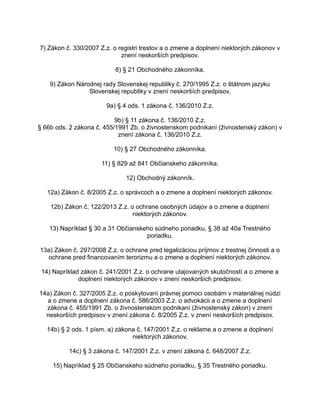7) Zákon č. 330/2007 Z.z. o registri trestov a o zmene a doplnení niektorých zákonov v
znení neskorších predpisov.
8) § 21 Obchodného zákonníka.
9) Zákon Národnej rady Slovenskej republiky č. 270/1995 Z.z. o štátnom jazyku
Slovenskej republiky v znení neskorších predpisov.
9a) § 4 ods. 1 zákona č. 136/2010 Z.z.
9b) § 11 zákona č. 136/2010 Z.z.
§ 66b ods. 2 zákona č. 455/1991 Zb. o živnostenskom podnikaní (živnostenský zákon) v
znení zákona č. 136/2010 Z.z.
10) § 27 Obchodného zákonníka.
11) § 829 až 841 Občianskeho zákonníka.
12) Obchodný zákonník.
12a) Zákon č. 8/2005 Z.z. o správcoch a o zmene a doplnení niektorých zákonov.
12b) Zákon č. 122/2013 Z.z. o ochrane osobných údajov a o zmene a doplnení
niektorých zákonov.
13) Napríklad § 30 a 31 Občianskeho súdneho poriadku, § 38 až 40a Trestného
poriadku.
13a) Zákon č. 297/2008 Z.z. o ochrane pred legalizáciou príjmov z trestnej činnosti a o
ochrane pred financovaním terorizmu a o zmene a doplnení niektorých zákonov.
14) Napríklad zákon č. 241/2001 Z.z. o ochrane utajovaných skutočností a o zmene a
doplnení niektorých zákonov v znení neskorších predpisov.
14a) Zákon č. 327/2005 Z.z. o poskytovaní právnej pomoci osobám v materiálnej núdzi
a o zmene a doplnení zákona č. 586/2003 Z.z. o advokácii a o zmene a doplnení
zákona č. 455/1991 Zb. o živnostenskom podnikaní (živnostenský zákon) v znení
neskorších predpisov v znení zákona č. 8/2005 Z.z. v znení neskorších predpisov.
14b) § 2 ods. 1 písm. a) zákona č. 147/2001 Z.z. o reklame a o zmene a doplnení
niektorých zákonov.
14c) § 3 zákona č. 147/2001 Z.z. v znení zákona č. 648/2007 Z.z.
15) Napríklad § 25 Občianskeho súdneho poriadku, § 35 Trestného poriadku.

 