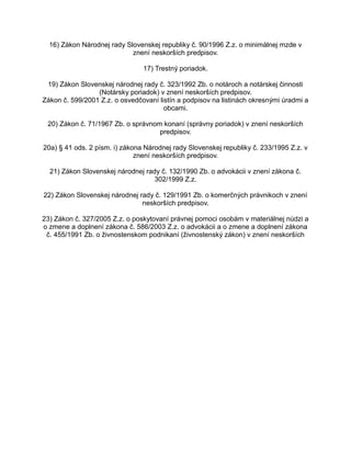 16) Zákon Národnej rady Slovenskej republiky č. 90/1996 Z.z. o minimálnej mzde v
znení neskorších predpisov.
17) Trestný poriadok.
19) Zákon Slovenskej národnej rady č. 323/1992 Zb. o notároch a notárskej činnosti
(Notársky poriadok) v znení neskorších predpisov.
Zákon č. 599/2001 Z.z. o osvedčovaní listín a podpisov na listinách okresnými úradmi a
obcami.
20) Zákon č. 71/1967 Zb. o správnom konaní (správny poriadok) v znení neskorších
predpisov.
20a) § 41 ods. 2 písm. i) zákona Národnej rady Slovenskej republiky č. 233/1995 Z.z. v
znení neskorších predpisov.
21) Zákon Slovenskej národnej rady č. 132/1990 Zb. o advokácii v znení zákona č.
302/1999 Z.z.
22) Zákon Slovenskej národnej rady č. 129/1991 Zb. o komerčných právnikoch v znení
neskorších predpisov.
23) Zákon č. 327/2005 Z.z. o poskytovaní právnej pomoci osobám v materiálnej núdzi a
o zmene a doplnení zákona č. 586/2003 Z.z. o advokácii a o zmene a doplnení zákona
č. 455/1991 Zb. o živnostenskom podnikaní (živnostenský zákon) v znení neskorších

 