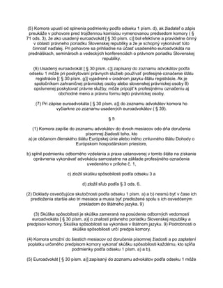 (5) Komora upustí od splnenia podmienky podľa odseku 1 písm. d), ak žiadateľ o zápis
preukáže v pohovore pred trojčlennou komisiou vymenovanou predsedom komory ( §
71 ods. 3), že ako usadený euroadvokát [ § 30 písm. c)] bol efektívne a pravidelne činný
v oblasti právneho poriadku Slovenskej republiky a že je schopný vykonávať túto
činnosť naďalej. Pri pohovore sa prihliadne na účasť usadeného euroadvokáta na
prednáškach, seminároch a vedeckých konferenciách o právnom poriadku Slovenskej
republiky.
(6) Usadený euroadvokát [ § 30 písm. c)] zapísaný do zoznamu advokátov podľa
odseku 1 môže pri poskytovaní právnych služieb používať profesijné označenie štátu
registrácie [( § 30 písm. g)] vyjadrené v úradnom jazyku štátu registrácie. Ak je
spoločníkom zahraničnej právnickej osoby alebo slovenskej právnickej osoby 8)
oprávnenej poskytovať právne služby, môže pripojiť k profesijnému označeniu aj
obchodné meno a právnu formu tejto právnickej osoby.
(7) Pri zápise euroadvokáta [ § 30 písm. a)] do zoznamu advokátov komora ho
vyčiarkne zo zoznamu usadených euroadvokátov ( § 39).
§5
(1) Komora zapíše do zoznamu advokátov do dvoch mesiacov odo dňa doručenia
písomnej žiadosti toho, kto
a) je občanom členského štátu Európskej únie alebo iného zmluvného štátu Dohody o
Európskom hospodárskom priestore,
b) splnil podmienku odborného vzdelania a praxe ustanovenej v tomto štáte na získanie
oprávnenia vykonávať advokáciu samostatne na základe profesijného označenia
uvedeného v prílohe č. 1,
c) zložil skúšku spôsobilosti podľa odseku 3 a
d) zložil sľub podľa § 3 ods. 6.
(2) Doklady osvedčujúce skutočnosti podľa odseku 1 písm. a) a b) nesmú byť v čase ich
predloženia staršie ako tri mesiace a musia byť predložené spolu s ich osvedčeným
prekladom do štátneho jazyka. 9)
(3) Skúška spôsobilosti je skúška zameraná na posúdenie odborných vedomostí
euroadvokáta [ § 30 písm. a)] o znalosti právneho poriadku Slovenskej republiky a
predpisov komory. Skúška spôsobilosti sa vykonáva v štátnom jazyku. 9) Podrobnosti o
skúške spôsobilosti určí predpis komory.
(4) Komora umožní do šiestich mesiacov od doručenia písomnej žiadosti a po zaplatení
poplatku určeného predpisom komory vykonať skúšku spôsobilosti každému, kto spĺňa
podmienky podľa odseku 1 písm. a) a b).
(5) Euroadvokát [ § 30 písm. a)] zapísaný do zoznamu advokátov podľa odseku 1 môže

 