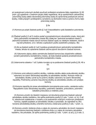 pri poskytovaní právnych služieb používať profesijné označenie štátu registrácie [ § 30
písm. g)] vyjadrené v úradnom jazyku štátu registrácie. Ak je spoločníkom zahraničnej
právnickej osoby alebo slovenskej právnickej osoby 8) oprávnenej poskytovať právne
služby, môže pripojiť k profesijnému označeniu aj obchodné meno a právnu formu tejto
právnickej osoby.
§ 5a
(1) Komora po prijatí žiadosti podľa § 3 až 5 bezodkladne vydá žiadateľovi potvrdenie.
9a)
(2) Žiadosť podľa § 3 až 5 možno podať aj prostredníctvom obvodného úradu, ktorý plní
úlohy jednotného kontaktného miesta 9b) (ďalej len "jednotné kontaktné miesto").
Jednotné kontaktné miesto doručí komore žiadosť spolu so všetkými dokladmi, ktoré k
nej boli priložené, a to v lehote a spôsobom podľa osobitného predpisu. 9b)
(3) Ak sa žiadosť podľa § 3 až 5 podáva prostredníctvom jednotného kontaktného
miesta, lehota na vybavenie žiadosti začína plynúť doručením žiadosti komore.
(4) Vykonanie zápisu alebo zamietnutie žiadosti komora bez zbytočného odkladu
oznámi jednotnému kontaktnému miestu, ak bola žiadosť podaná prostredníctvom
jednotného kontaktného miesta.
(5) Ustanovenia odsekov 1 až 3 platia rovnako aj na podávanie žiadostí podľa § 39, 48 a
53.
§6
(1) Komora uzná odbornú justičnú skúšku, notársku skúšku alebo prokurátorskú skúšku
vykonanú na území Slovenskej republiky za advokátsku skúšku. Komora môže za
advokátsku skúšku uznať aj inú právnu skúšku vykonanú na území Slovenskej
republiky. Podmienky uznania inej právnej skúšky za advokátsku skúšku určí predpis
komory.
(2) Komora započíta do praxe advokátskeho koncipienta prax sudcu, asistenta sudcu
Najvyššieho súdu Slovenskej republiky, justičného čakateľa, prokurátora, právneho
čakateľa prokuratúry a notársku prax.
(3) Komora umožní do šiestich mesiacov od doručenia písomnej žiadosti vykonať
advokátsku skúšku každému, kto spĺňa podmienky podľa § 3 ods. 1 písm. a), b), f) až
h), absolvoval vzdelávanie v rozsahu a za podmienok určených vnútorným predpisom
komory, zaplatil poplatok za advokátsku skúšku a preukáže, že najneskôr ku dňu
konania advokátskej skúšky určeného komorou získal prax podľa § 3 ods. 1 písm. c).
(4) Komora umožní zloženie sľubu a zápis do zoznamu advokátov do dvoch mesiacov
od doručenia písomnej žiadosti o zloženie sľubu a o zápis do zoznamu advokátov
každému, kto preukáže, že spĺňa podmienky podľa § 3 ods. 1 písm. a) až j), § 3 ods. 2,

 